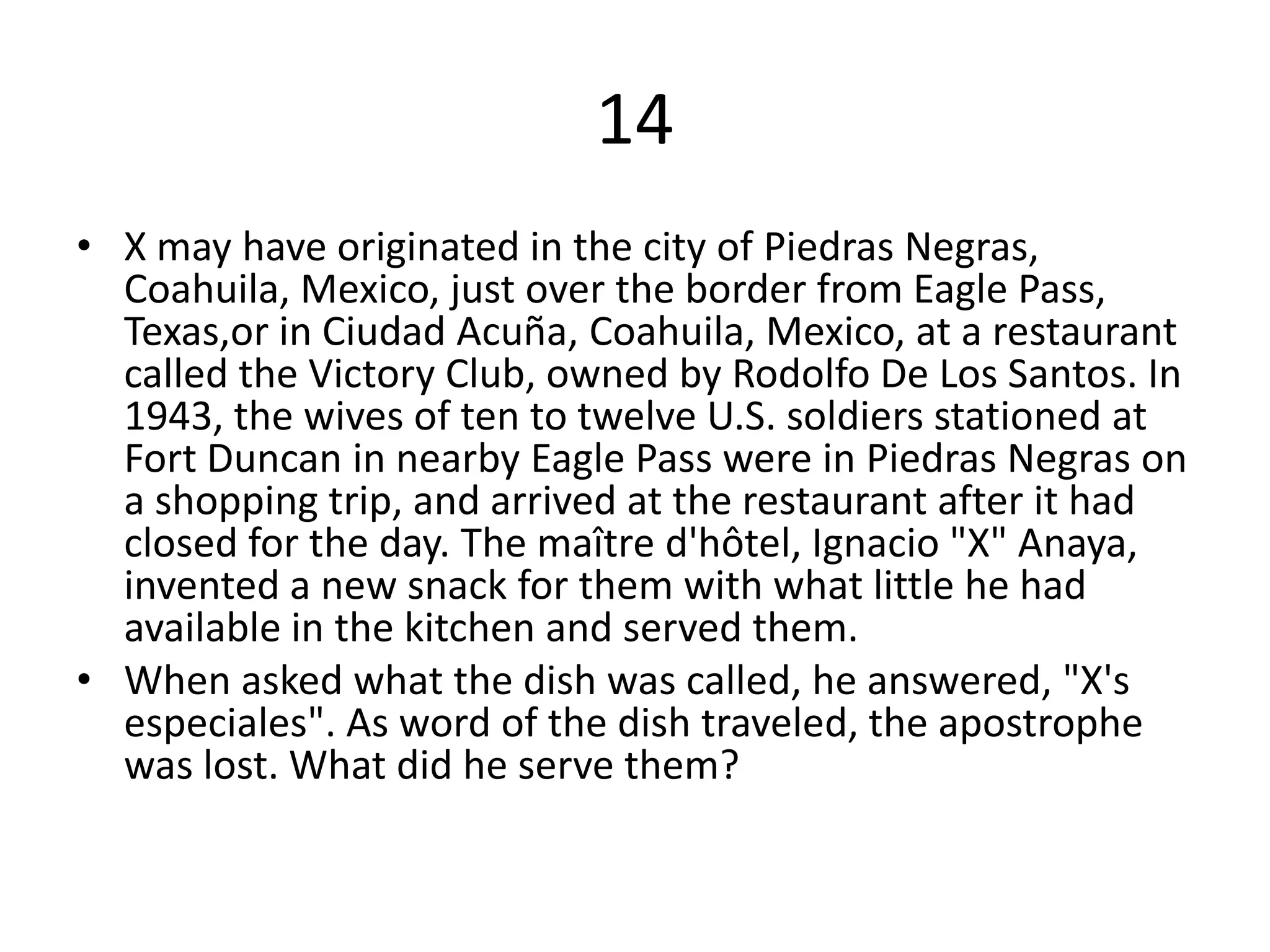 14
• X may have originated in the city of Piedras Negras,
  Coahuila, Mexico, just over the border from Eagle Pass,
  Texas,or in Ciudad Acuña, Coahuila, Mexico, at a restaurant
  called the Victory Club, owned by Rodolfo De Los Santos. In
  1943, the wives of ten to twelve U.S. soldiers stationed at
  Fort Duncan in nearby Eagle Pass were in Piedras Negras on
  a shopping trip, and arrived at the restaurant after it had
  closed for the day. The maître d'hôtel, Ignacio "X" Anaya,
  invented a new snack for them with what little he had
  available in the kitchen and served them.
• When asked what the dish was called, he answered, "X's
  especiales". As word of the dish traveled, the apostrophe
  was lost. What did he serve them?
 