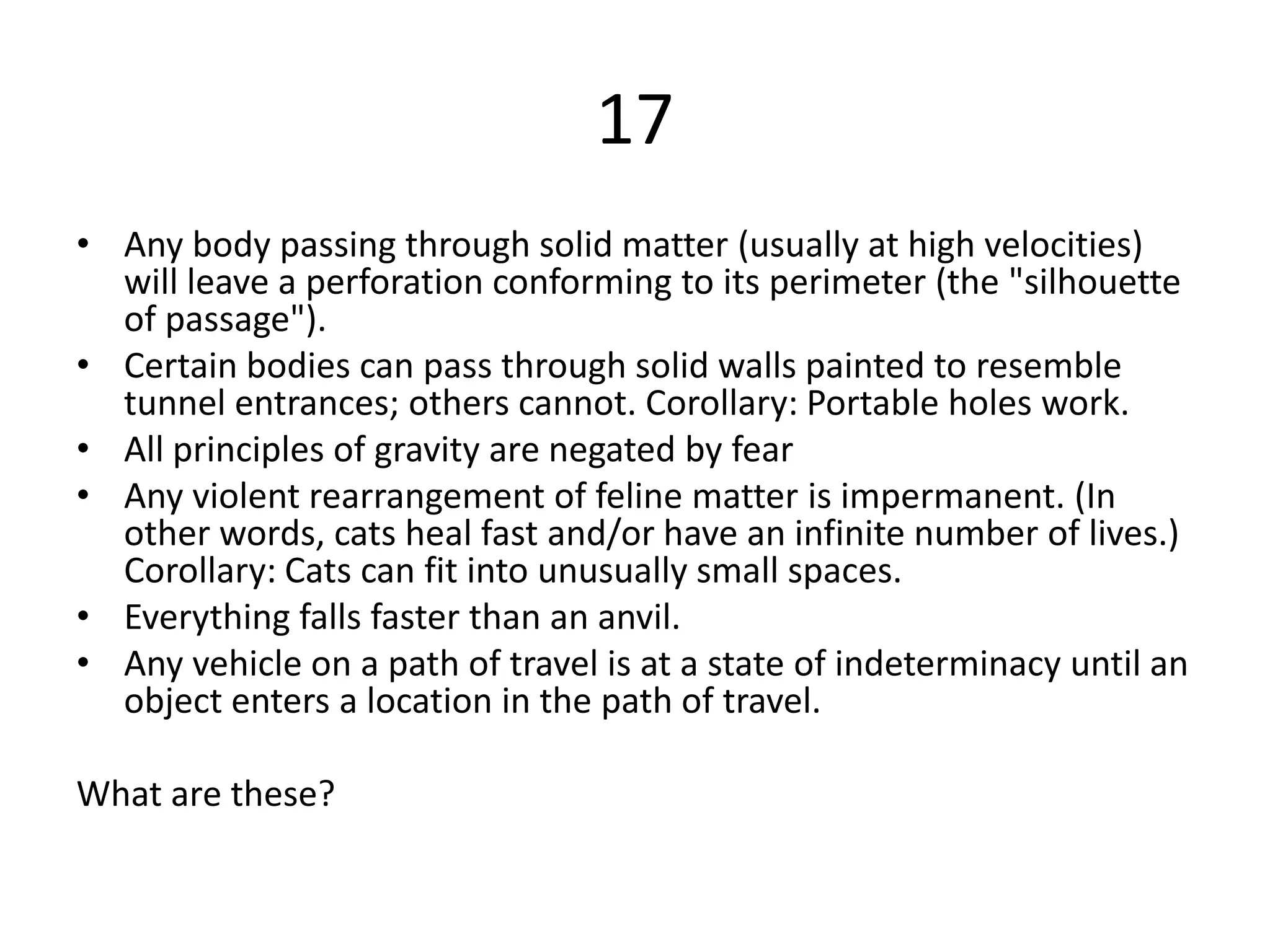 17
• Any body passing through solid matter (usually at high velocities)
  will leave a perforation conforming to its perimeter (the "silhouette
  of passage").
• Certain bodies can pass through solid walls painted to resemble
  tunnel entrances; others cannot. Corollary: Portable holes work.
• All principles of gravity are negated by fear
• Any violent rearrangement of feline matter is impermanent. (In
  other words, cats heal fast and/or have an infinite number of lives.)
  Corollary: Cats can fit into unusually small spaces.
• Everything falls faster than an anvil.
• Any vehicle on a path of travel is at a state of indeterminacy until an
  object enters a location in the path of travel.

What are these?
 
