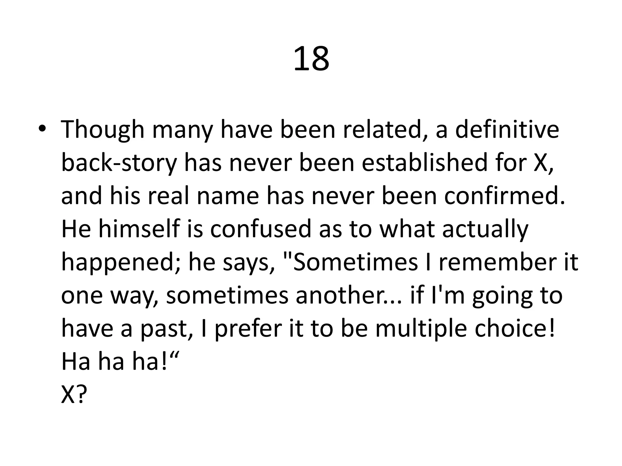 18
• Though many have been related, a definitive
  back-story has never been established for X,
  and his real name has never been confirmed.
  He himself is confused as to what actually
  happened; he says, "Sometimes I remember it
  one way, sometimes another... if I'm going to
  have a past, I prefer it to be multiple choice!
  Ha ha ha!“
  X?
 