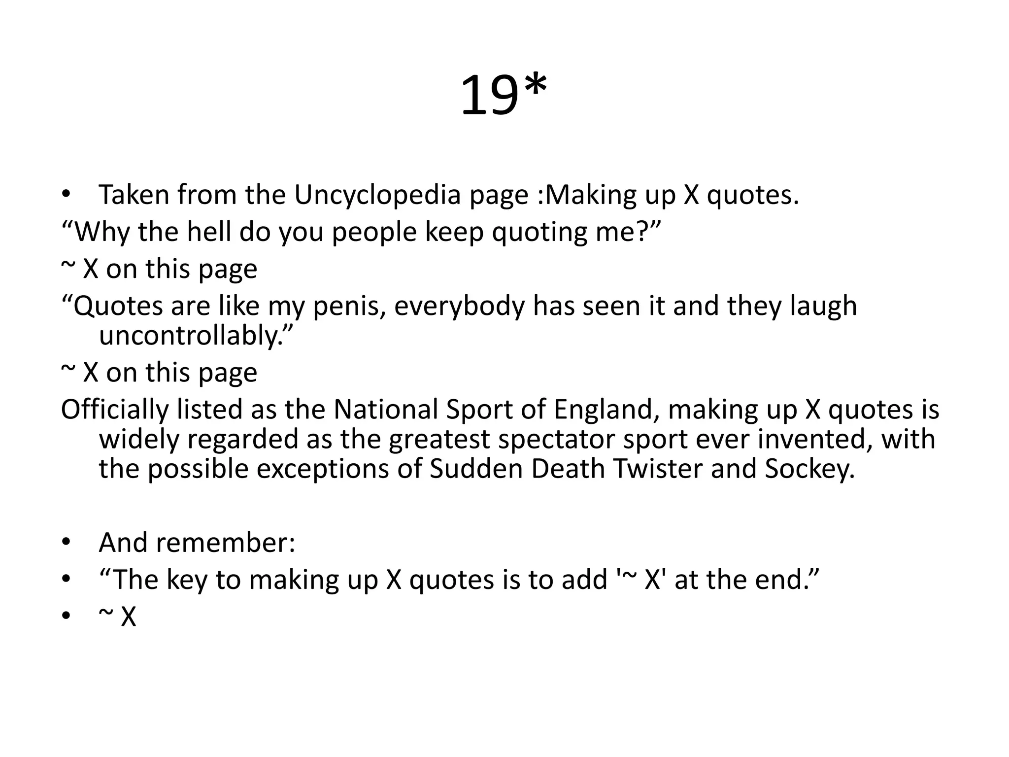 19*
• Taken from the Uncyclopedia page :Making up X quotes.
“Why the hell do you people keep quoting me?”
~ X on this page
“Quotes are like my penis, everybody has seen it and they laugh
   uncontrollably.”
~ X on this page
Officially listed as the National Sport of England, making up X quotes is
   widely regarded as the greatest spectator sport ever invented, with
   the possible exceptions of Sudden Death Twister and Sockey.

• And remember:
• “The key to making up X quotes is to add '~ X' at the end.”
• ~X
 