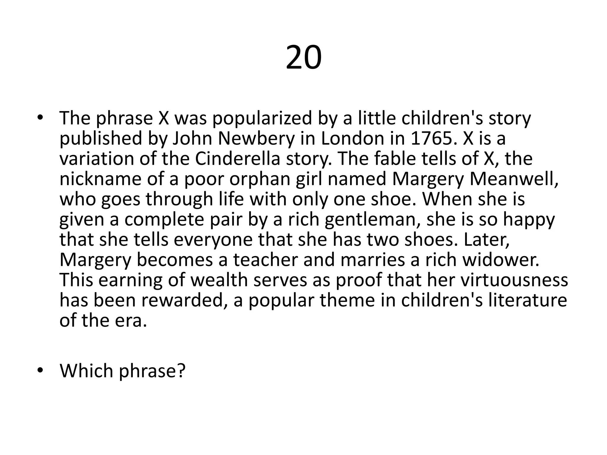 20
• The phrase X was popularized by a little children's story
  published by John Newbery in London in 1765. X is a
  variation of the Cinderella story. The fable tells of X, the
  nickname of a poor orphan girl named Margery Meanwell,
  who goes through life with only one shoe. When she is
  given a complete pair by a rich gentleman, she is so happy
  that she tells everyone that she has two shoes. Later,
  Margery becomes a teacher and marries a rich widower.
  This earning of wealth serves as proof that her virtuousness
  has been rewarded, a popular theme in children's literature
  of the era.

• Which phrase?
 