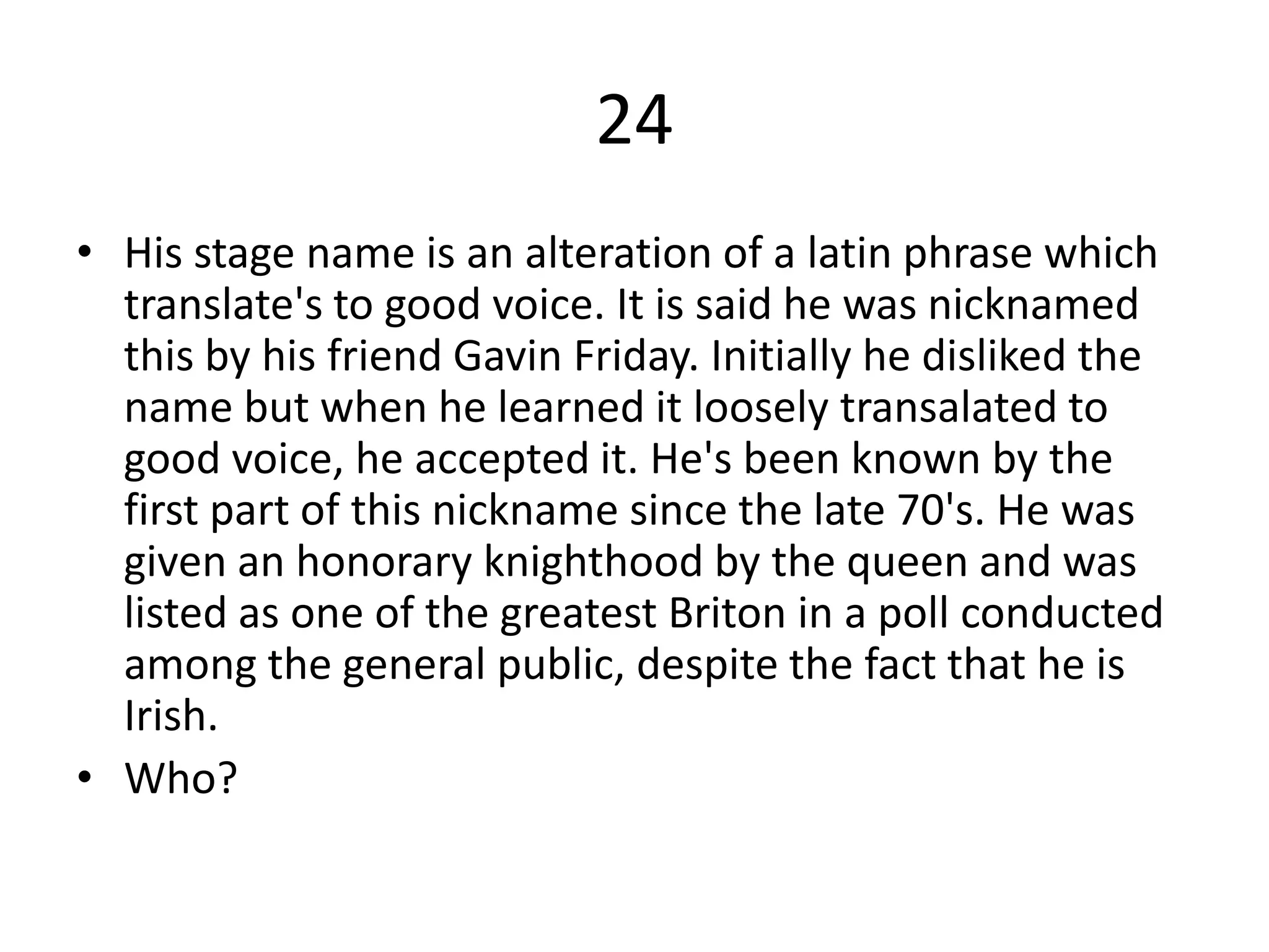 24
• His stage name is an alteration of a latin phrase which
  translate's to good voice. It is said he was nicknamed
  this by his friend Gavin Friday. Initially he disliked the
  name but when he learned it loosely transalated to
  good voice, he accepted it. He's been known by the
  first part of this nickname since the late 70's. He was
  given an honorary knighthood by the queen and was
  listed as one of the greatest Briton in a poll conducted
  among the general public, despite the fact that he is
  Irish.
• Who?
 