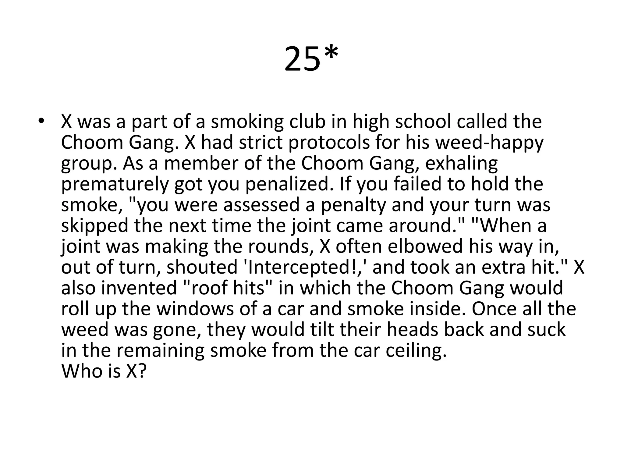 25*
• X was a part of a smoking club in high school called the
  Choom Gang. X had strict protocols for his weed-happy
  group. As a member of the Choom Gang, exhaling
  prematurely got you penalized. If you failed to hold the
  smoke, "you were assessed a penalty and your turn was
  skipped the next time the joint came around." "When a
  joint was making the rounds, X often elbowed his way in,
  out of turn, shouted 'Intercepted!,' and took an extra hit." X
  also invented "roof hits" in which the Choom Gang would
  roll up the windows of a car and smoke inside. Once all the
  weed was gone, they would tilt their heads back and suck
  in the remaining smoke from the car ceiling.
  Who is X?
 