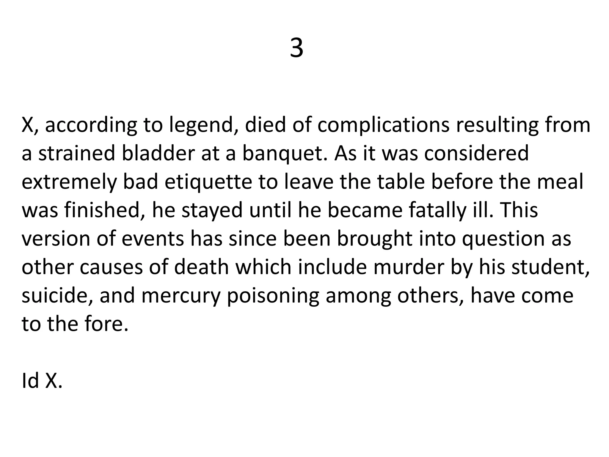 3

X, according to legend, died of complications resulting from
a strained bladder at a banquet. As it was considered
extremely bad etiquette to leave the table before the meal
was finished, he stayed until he became fatally ill. This
version of events has since been brought into question as
other causes of death which include murder by his student,
suicide, and mercury poisoning among others, have come
to the fore.

Id X.
 