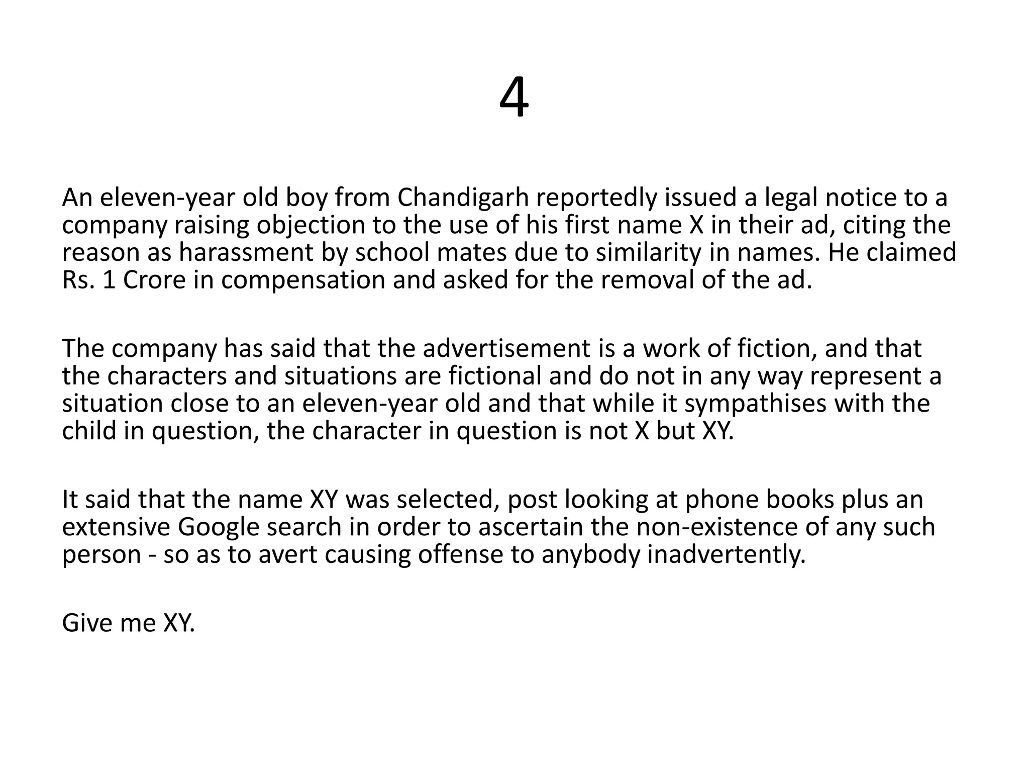 4
An eleven-year old boy from Chandigarh reportedly issued a legal notice to a
company raising objection to the use of his first name X in their ad, citing the
reason as harassment by school mates due to similarity in names. He claimed
Rs. 1 Crore in compensation and asked for the removal of the ad.

The company has said that the advertisement is a work of fiction, and that
the characters and situations are fictional and do not in any way represent a
situation close to an eleven-year old and that while it sympathises with the
child in question, the character in question is not X but XY.

It said that the name XY was selected, post looking at phone books plus an
extensive Google search in order to ascertain the non-existence of any such
person - so as to avert causing offense to anybody inadvertently.

Give me XY.
 