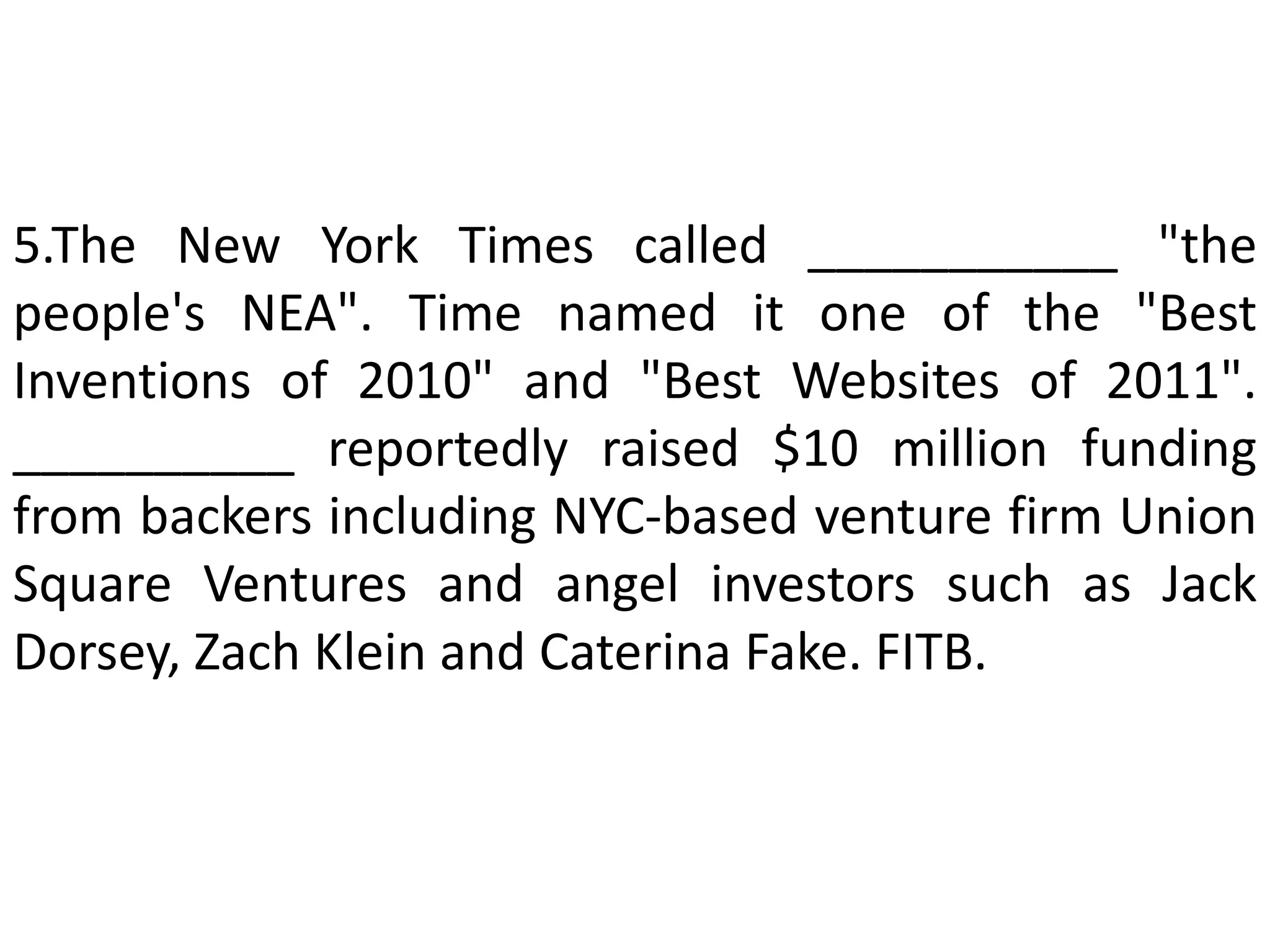 5.The New York Times called ___________ "the
people's NEA". Time named it one of the "Best
Inventions of 2010" and "Best Websites of 2011".
__________ reportedly raised $10 million funding
from backers including NYC-based venture firm Union
Square Ventures and angel investors such as Jack
Dorsey, Zach Klein and Caterina Fake. FITB.
 