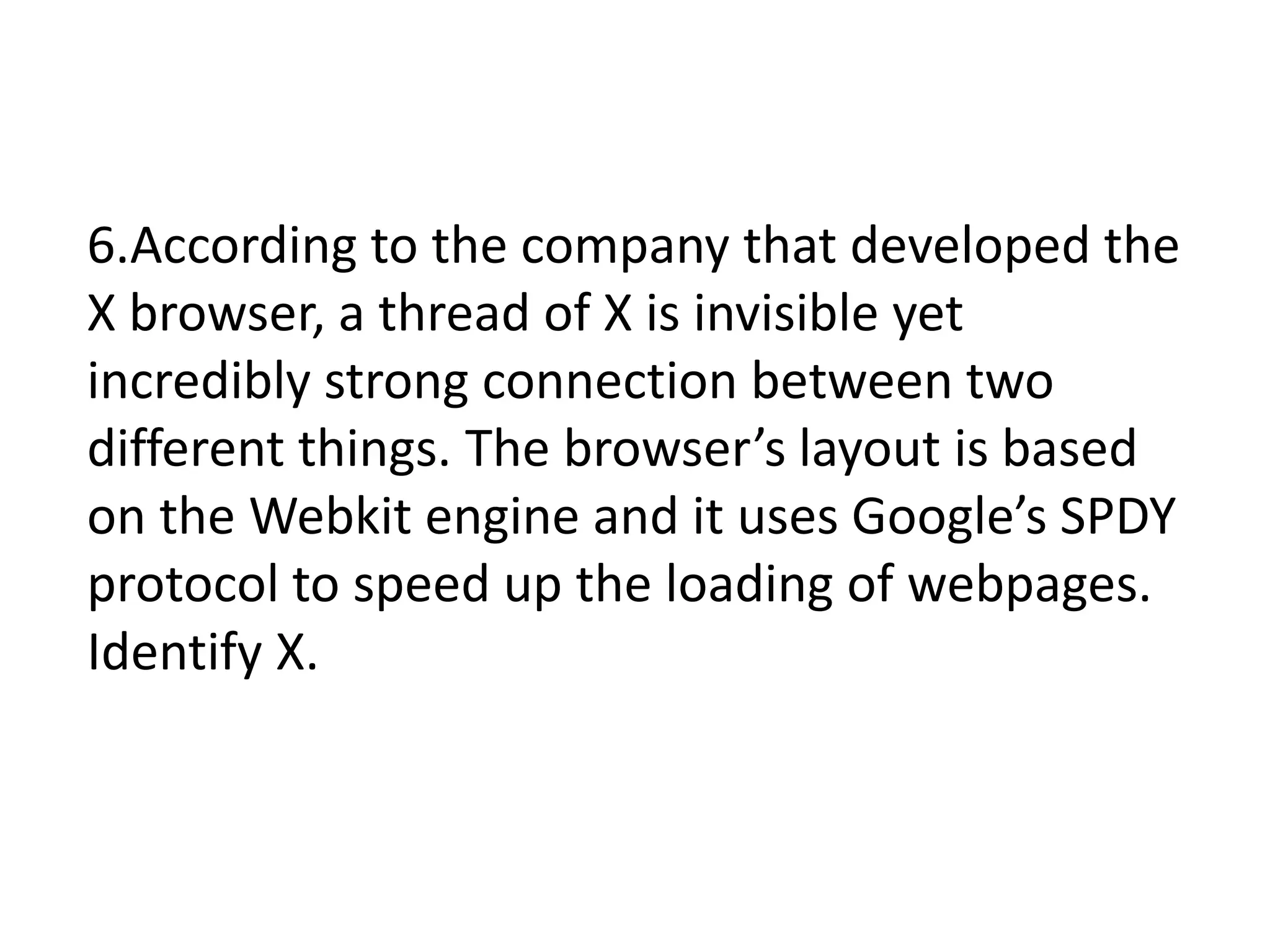 6.According to the company that developed the
X browser, a thread of X is invisible yet
incredibly strong connection between two
different things. The browser’s layout is based
on the Webkit engine and it uses Google’s SPDY
protocol to speed up the loading of webpages.
Identify X.
 