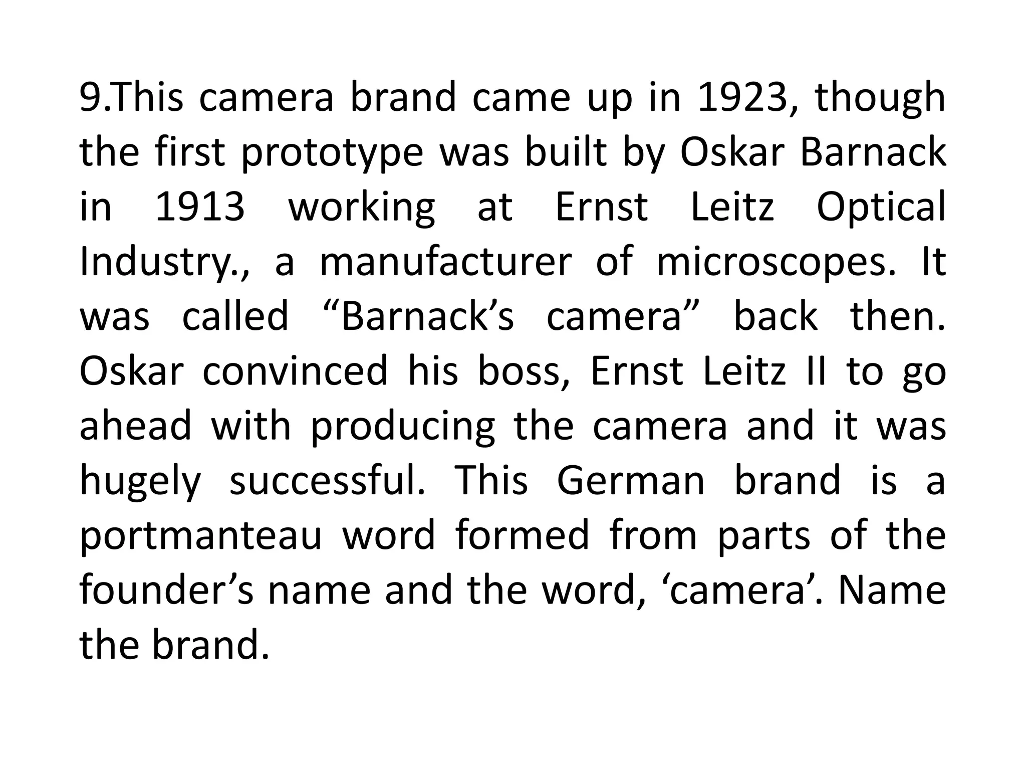 9.This camera brand came up in 1923, though
the first prototype was built by Oskar Barnack
in 1913 working at Ernst Leitz Optical
Industry., a manufacturer of microscopes. It
was called “Barnack’s camera” back then.
Oskar convinced his boss, Ernst Leitz II to go
ahead with producing the camera and it was
hugely successful. This German brand is a
portmanteau word formed from parts of the
founder’s name and the word, ‘camera’. Name
the brand.
 
