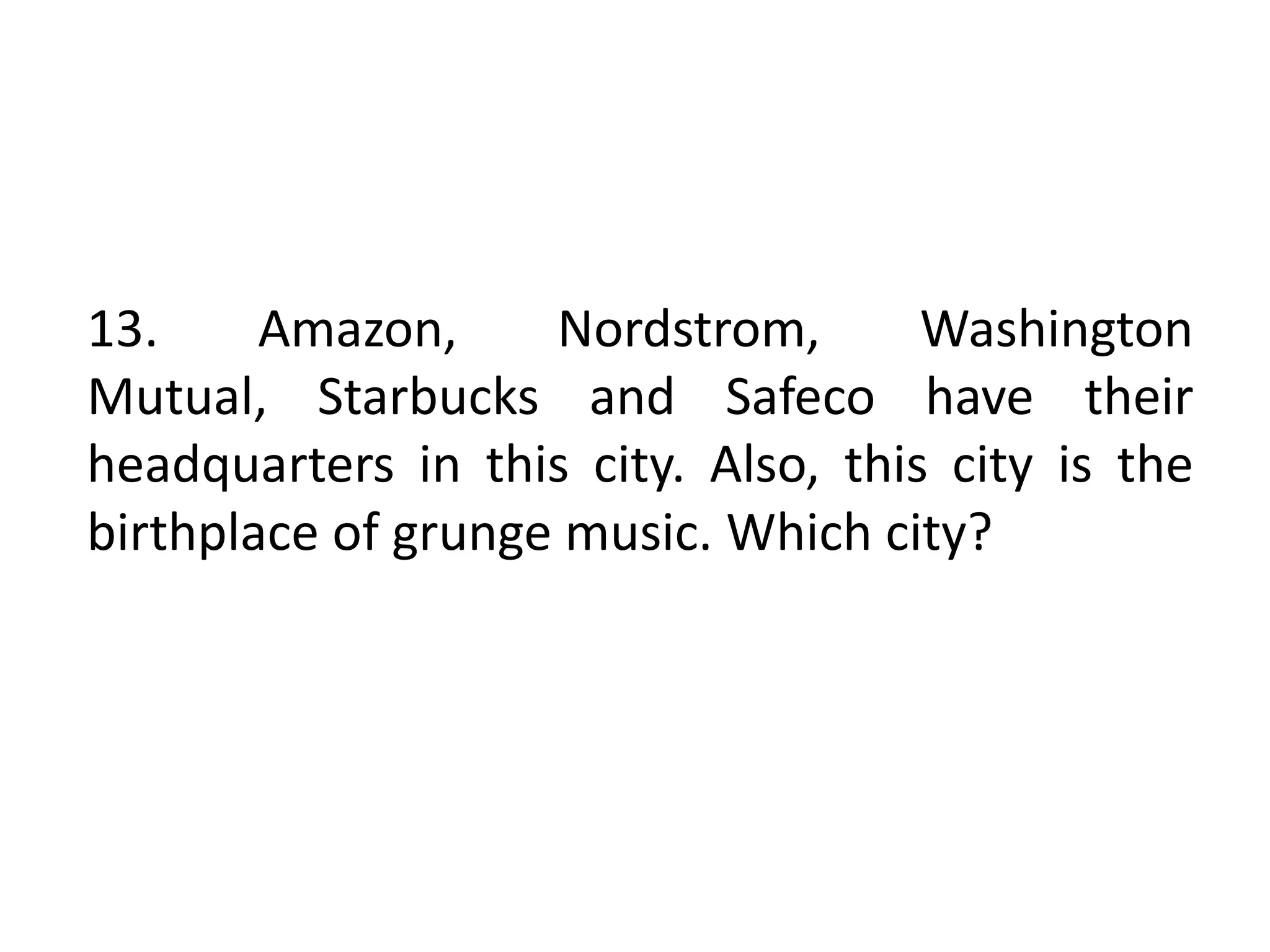 13. Amazon, Nordstrom, Washington
Mutual, Starbucks and Safeco have their
headquarters in this city. Also, this city is the
birthplace of grunge music. Which city?
 