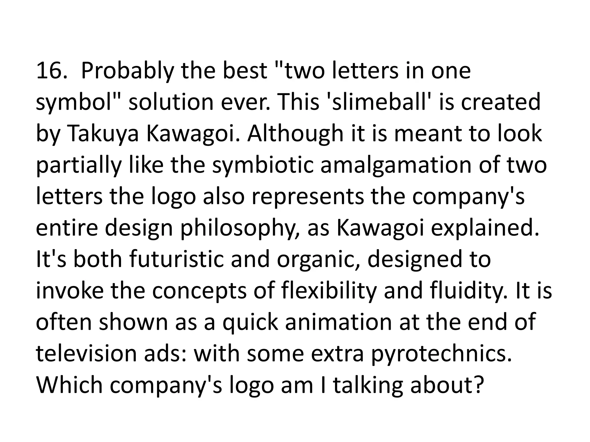 16. Probably the best "two letters in one
symbol" solution ever. This 'slimeball' is created
by Takuya Kawagoi. Although it is meant to look
partially like the symbiotic amalgamation of two
letters the logo also represents the company's
entire design philosophy, as Kawagoi explained.
It's both futuristic and organic, designed to
invoke the concepts of flexibility and fluidity. It is
often shown as a quick animation at the end of
television ads: with some extra pyrotechnics.
Which company's logo am I talking about?
 