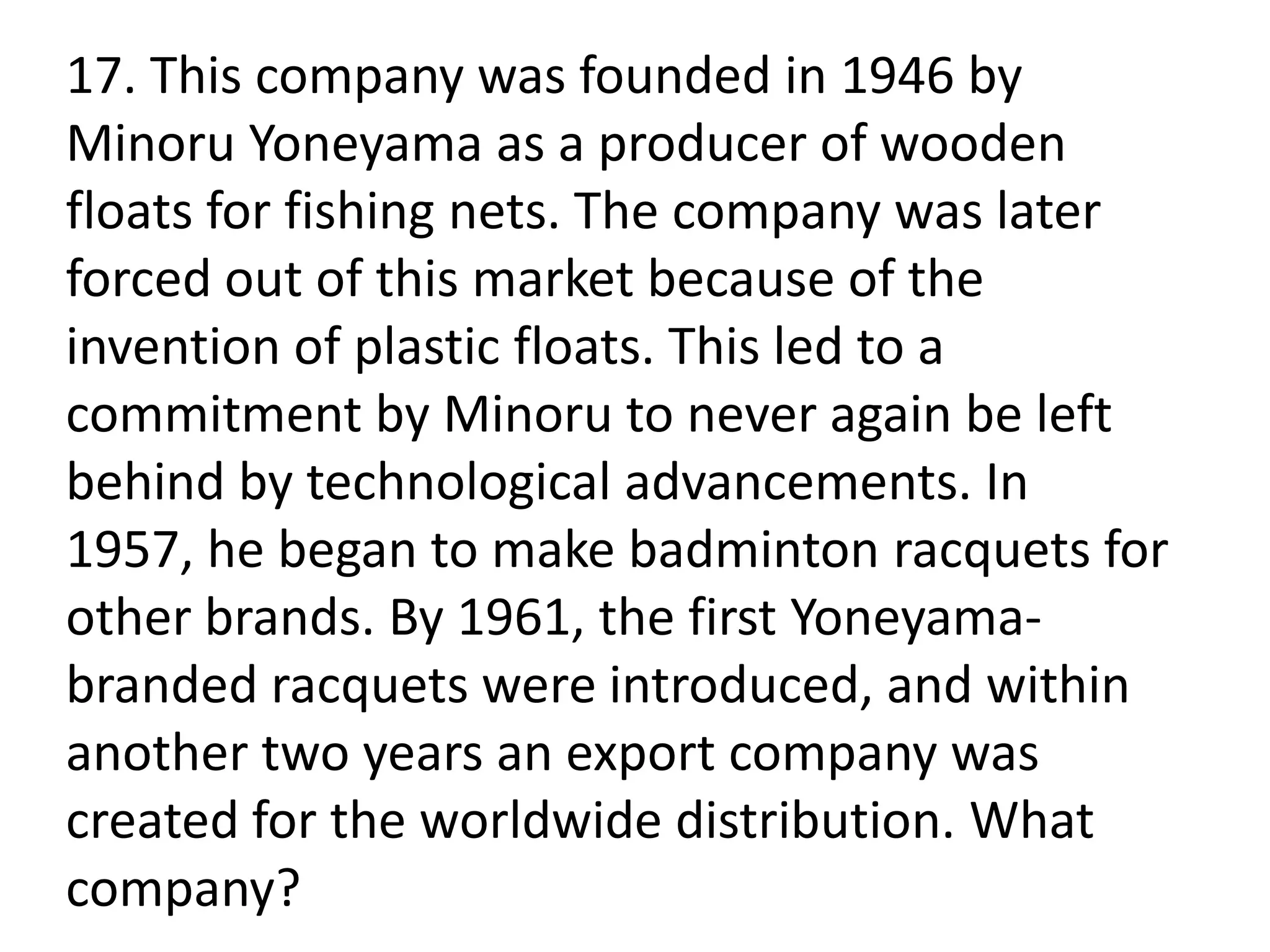 17. This company was founded in 1946 by
Minoru Yoneyama as a producer of wooden
floats for fishing nets. The company was later
forced out of this market because of the
invention of plastic floats. This led to a
commitment by Minoru to never again be left
behind by technological advancements. In
1957, he began to make badminton racquets for
other brands. By 1961, the first Yoneyama-
branded racquets were introduced, and within
another two years an export company was
created for the worldwide distribution. What
company?
 