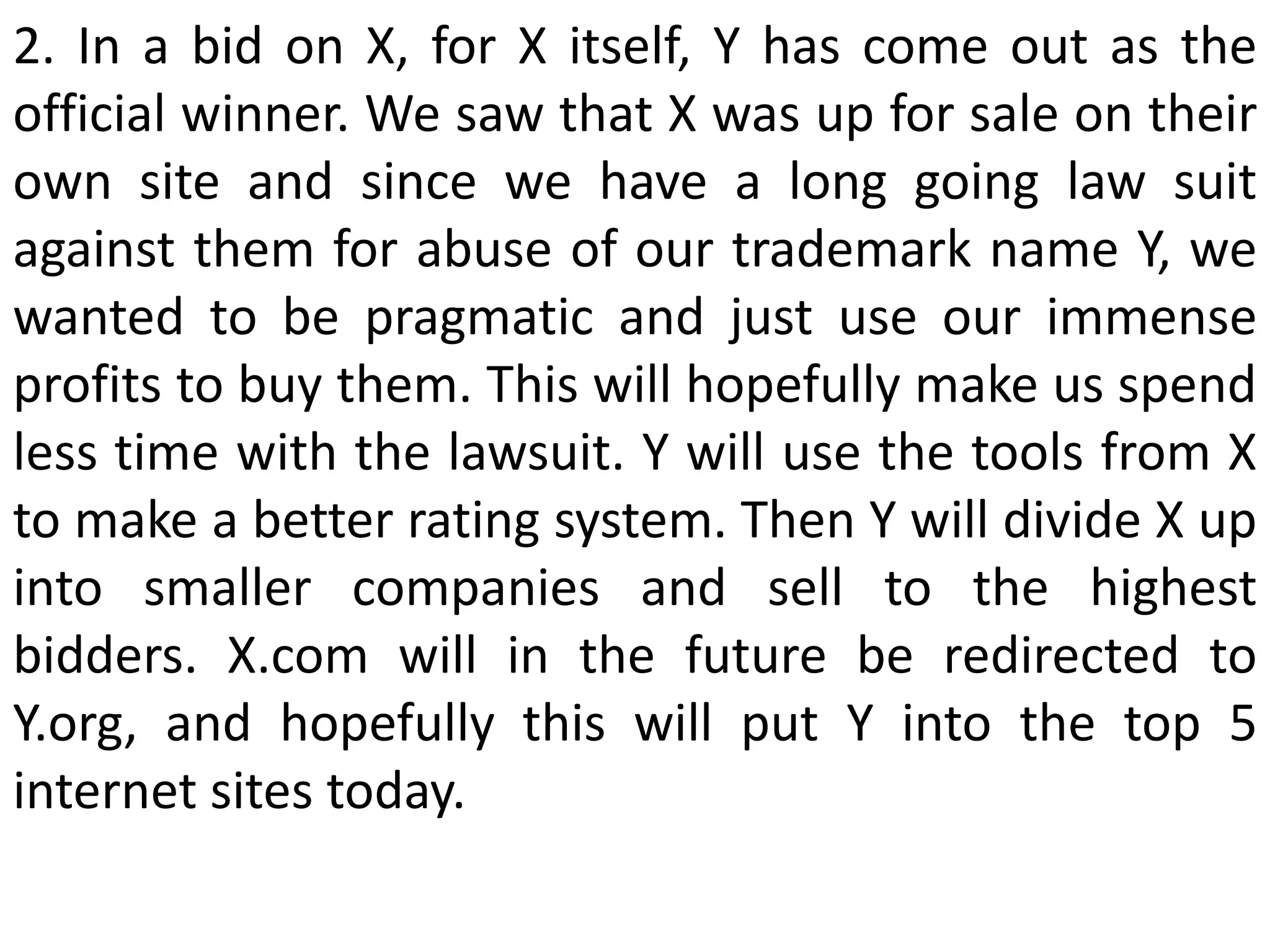 2. In a bid on X, for X itself, Y has come out as the
official winner. We saw that X was up for sale on their
own site and since we have a long going law suit
against them for abuse of our trademark name Y, we
wanted to be pragmatic and just use our immense
profits to buy them. This will hopefully make us spend
less time with the lawsuit. Y will use the tools from X
to make a better rating system. Then Y will divide X up
into smaller companies and sell to the highest
bidders. X.com will in the future be redirected to
Y.org, and hopefully this will put Y into the top 5
internet sites today.
 
