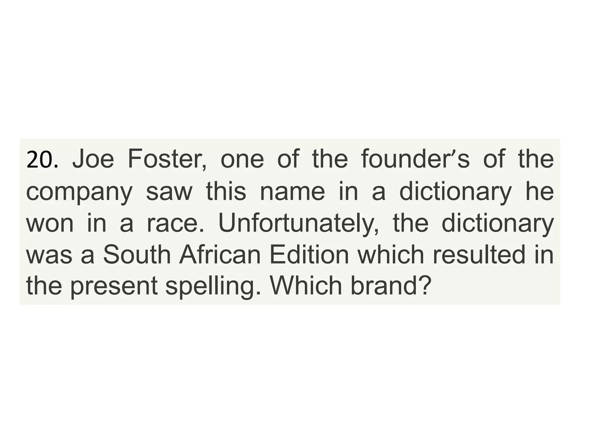 20. Joe Foster, one of the founder’s of the
company saw this name in a dictionary he
won in a race. Unfortunately, the dictionary
was a South African Edition which resulted in
the present spelling. Which brand?
 