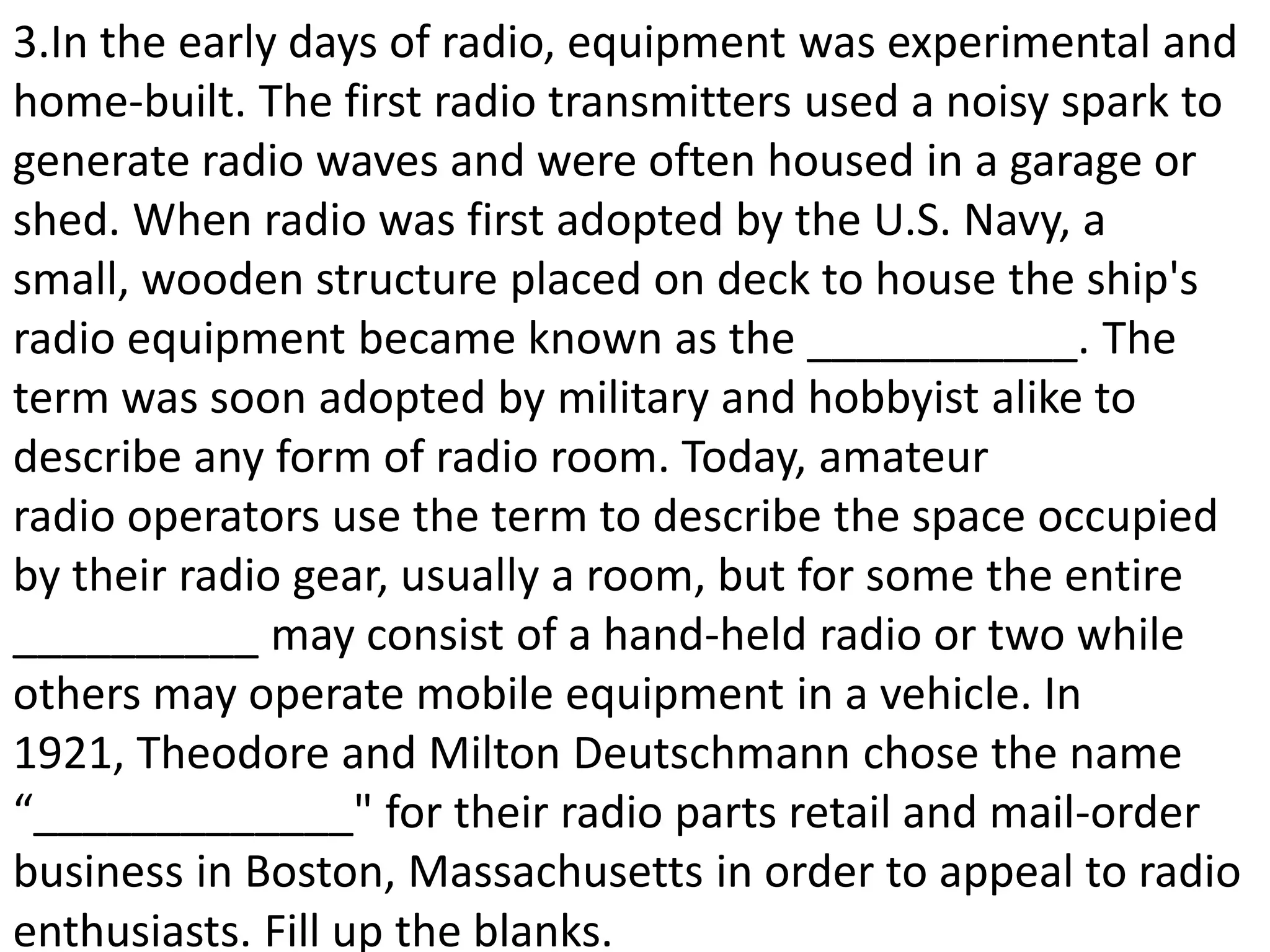 3.In the early days of radio, equipment was experimental and
home-built. The first radio transmitters used a noisy spark to
generate radio waves and were often housed in a garage or
shed. When radio was first adopted by the U.S. Navy, a
small, wooden structure placed on deck to house the ship's
radio equipment became known as the ___________. The
term was soon adopted by military and hobbyist alike to
describe any form of radio room. Today, amateur
radio operators use the term to describe the space occupied
by their radio gear, usually a room, but for some the entire
__________ may consist of a hand-held radio or two while
others may operate mobile equipment in a vehicle. In
1921, Theodore and Milton Deutschmann chose the name
“_____________" for their radio parts retail and mail-order
business in Boston, Massachusetts in order to appeal to radio
enthusiasts. Fill up the blanks.
 