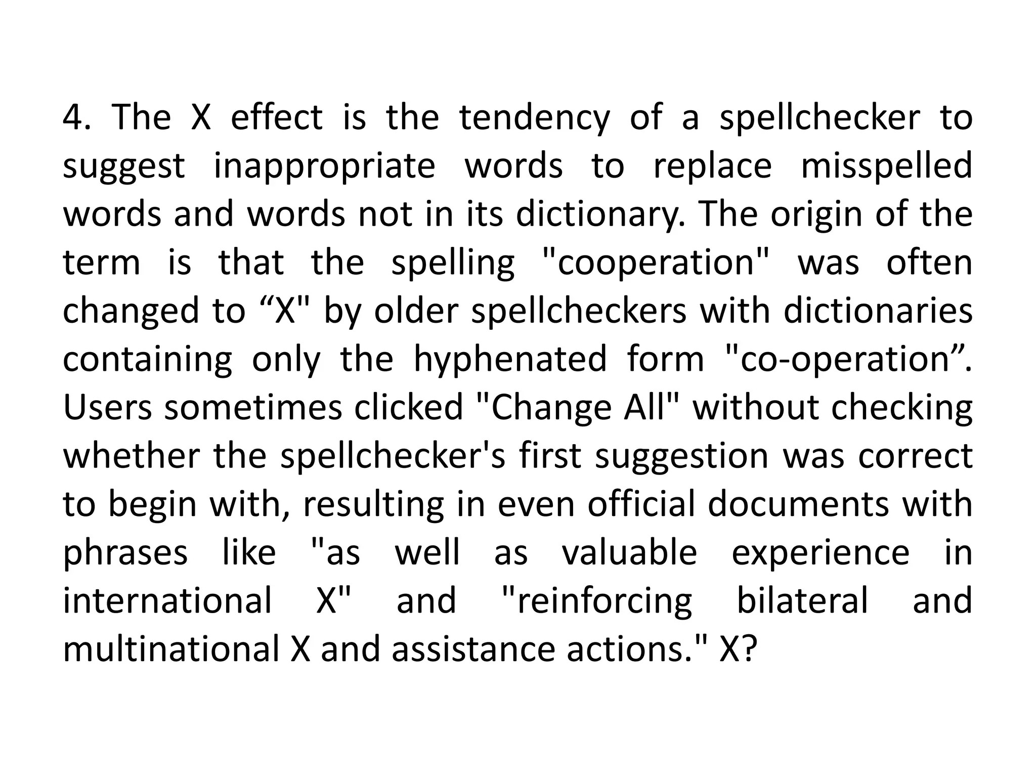 4. The X effect is the tendency of a spellchecker to
suggest inappropriate words to replace misspelled
words and words not in its dictionary. The origin of the
term is that the spelling "cooperation" was often
changed to “X" by older spellcheckers with dictionaries
containing only the hyphenated form "co-operation”.
Users sometimes clicked "Change All" without checking
whether the spellchecker's first suggestion was correct
to begin with, resulting in even official documents with
phrases like "as well as valuable experience in
international X" and "reinforcing bilateral and
multinational X and assistance actions." X?
 