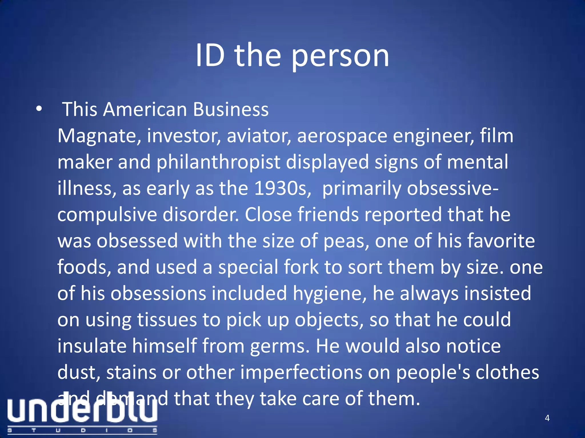 ID the person
• This American Business
Magnate, investor, aviator, aerospace engineer, film
maker and philanthropist displayed signs of mental
illness, as early as the 1930s, primarily obsessive-
compulsive disorder. Close friends reported that he
was obsessed with the size of peas, one of his favorite
foods, and used a special fork to sort them by size. one
of his obsessions included hygiene, he always insisted
on using tissues to pick up objects, so that he could
insulate himself from germs. He would also notice
dust, stains or other imperfections on people's clothes
and demand that they take care of them.
4
 