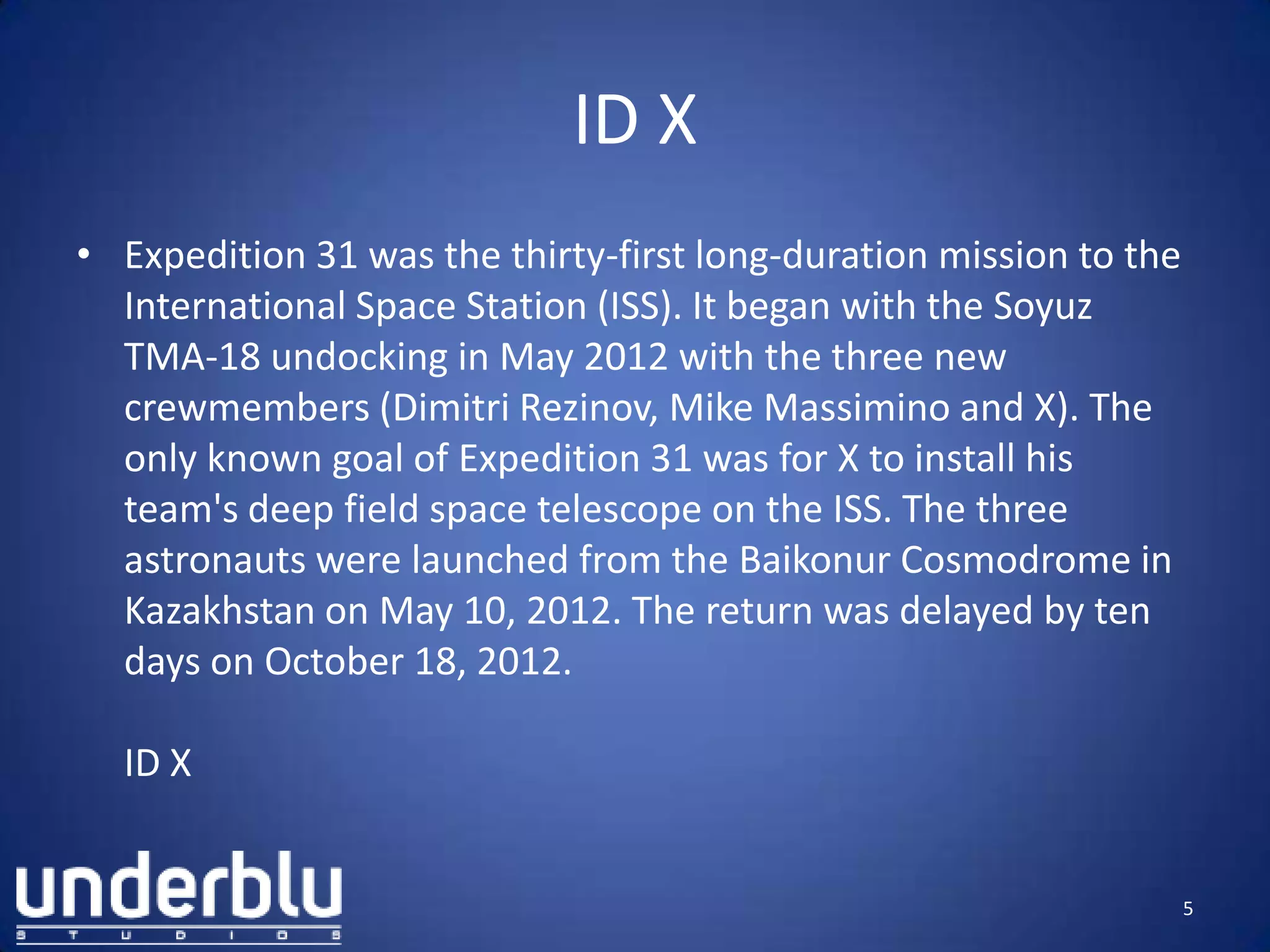 ID X
• Expedition 31 was the thirty-first long-duration mission to the
International Space Station (ISS). It began with the Soyuz
TMA-18 undocking in May 2012 with the three new
crewmembers (Dimitri Rezinov, Mike Massimino and X). The
only known goal of Expedition 31 was for X to install his
team's deep field space telescope on the ISS. The three
astronauts were launched from the Baikonur Cosmodrome in
Kazakhstan on May 10, 2012. The return was delayed by ten
days on October 18, 2012.
ID X
5
 