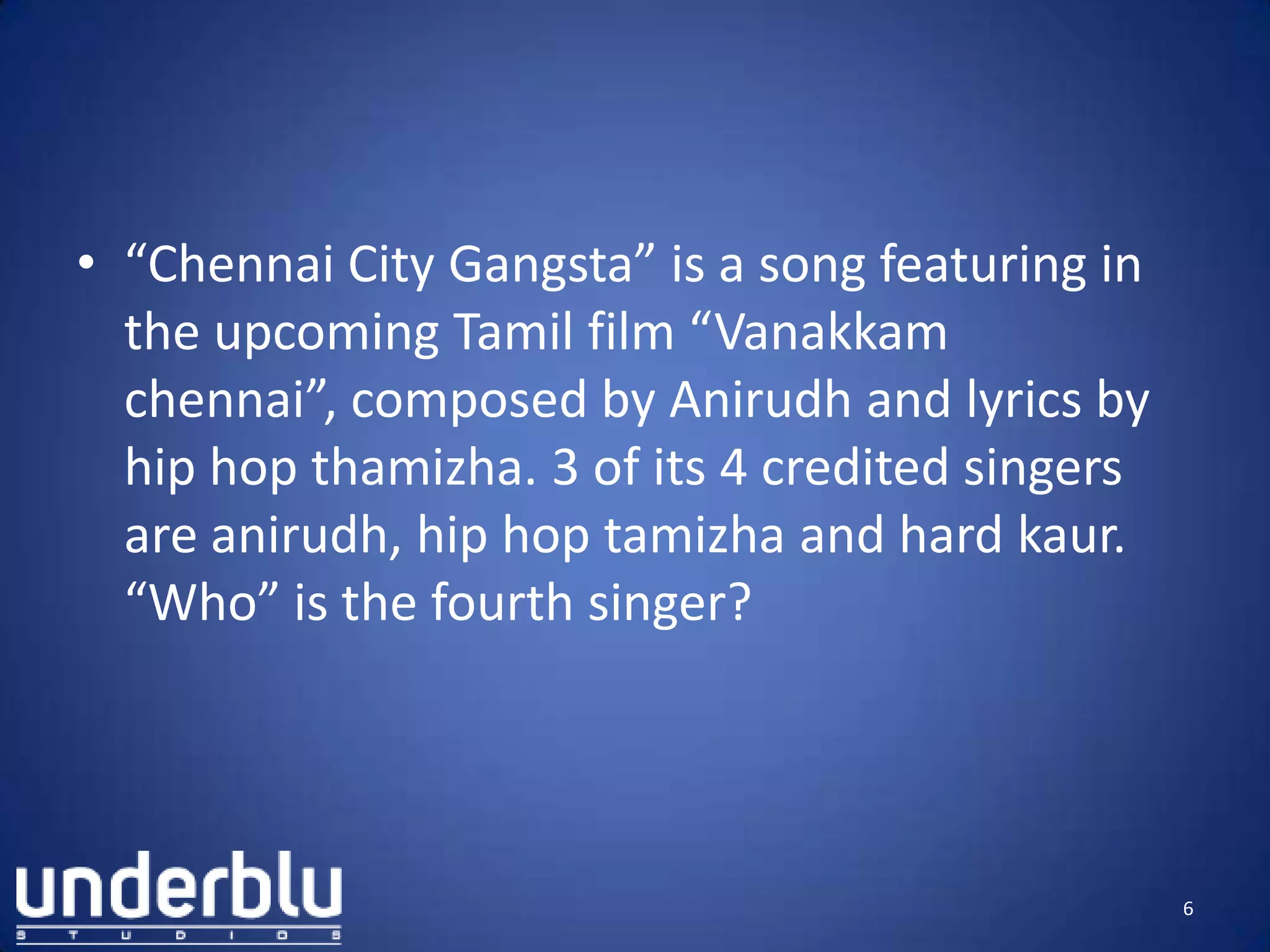 • “Chennai City Gangsta” is a song featuring in
the upcoming Tamil film “Vanakkam
chennai”, composed by Anirudh and lyrics by
hip hop thamizha. 3 of its 4 credited singers
are anirudh, hip hop tamizha and hard kaur.
“Who” is the fourth singer?
6
 