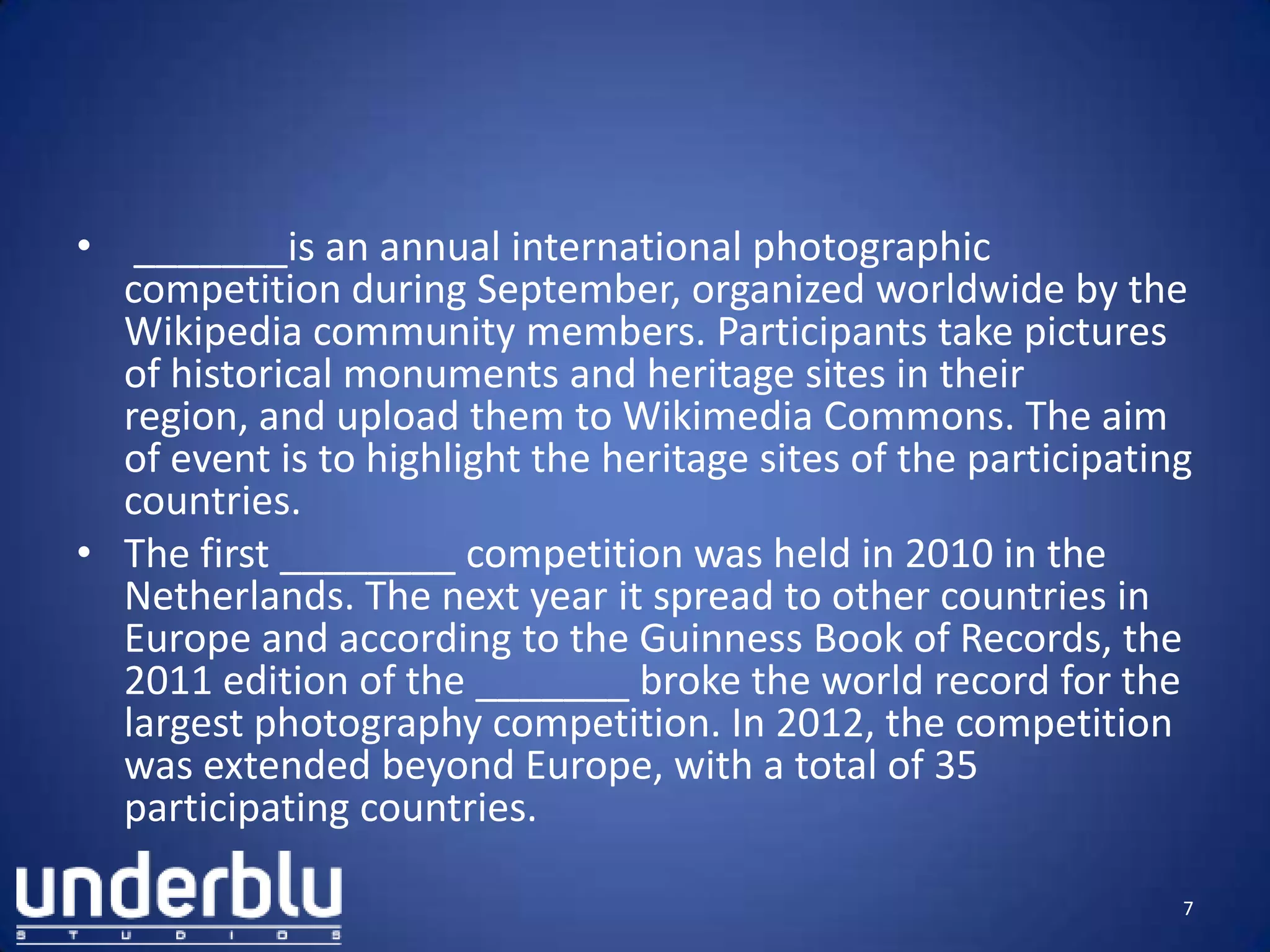 • _______is an annual international photographic
competition during September, organized worldwide by the
Wikipedia community members. Participants take pictures
of historical monuments and heritage sites in their
region, and upload them to Wikimedia Commons. The aim
of event is to highlight the heritage sites of the participating
countries.
• The first ________ competition was held in 2010 in the
Netherlands. The next year it spread to other countries in
Europe and according to the Guinness Book of Records, the
2011 edition of the _______ broke the world record for the
largest photography competition. In 2012, the competition
was extended beyond Europe, with a total of 35
participating countries.
7
 