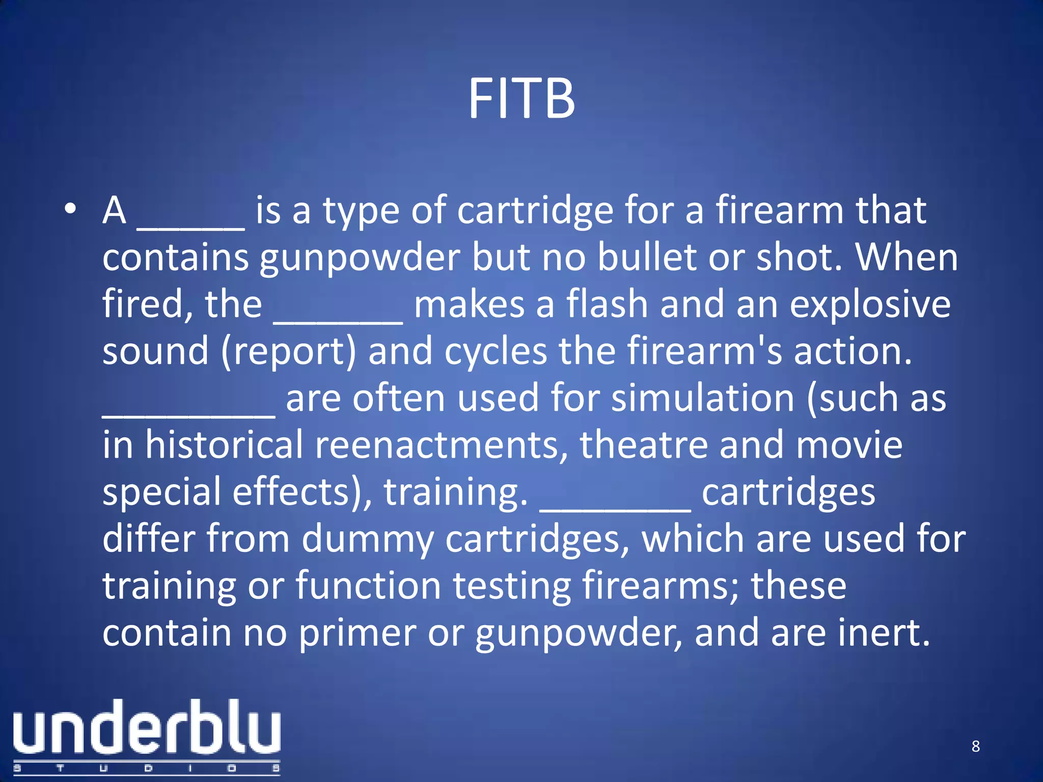 FITB
• A _____ is a type of cartridge for a firearm that
contains gunpowder but no bullet or shot. When
fired, the ______ makes a flash and an explosive
sound (report) and cycles the firearm's action.
________ are often used for simulation (such as
in historical reenactments, theatre and movie
special effects), training. _______ cartridges
differ from dummy cartridges, which are used for
training or function testing firearms; these
contain no primer or gunpowder, and are inert.
8
 