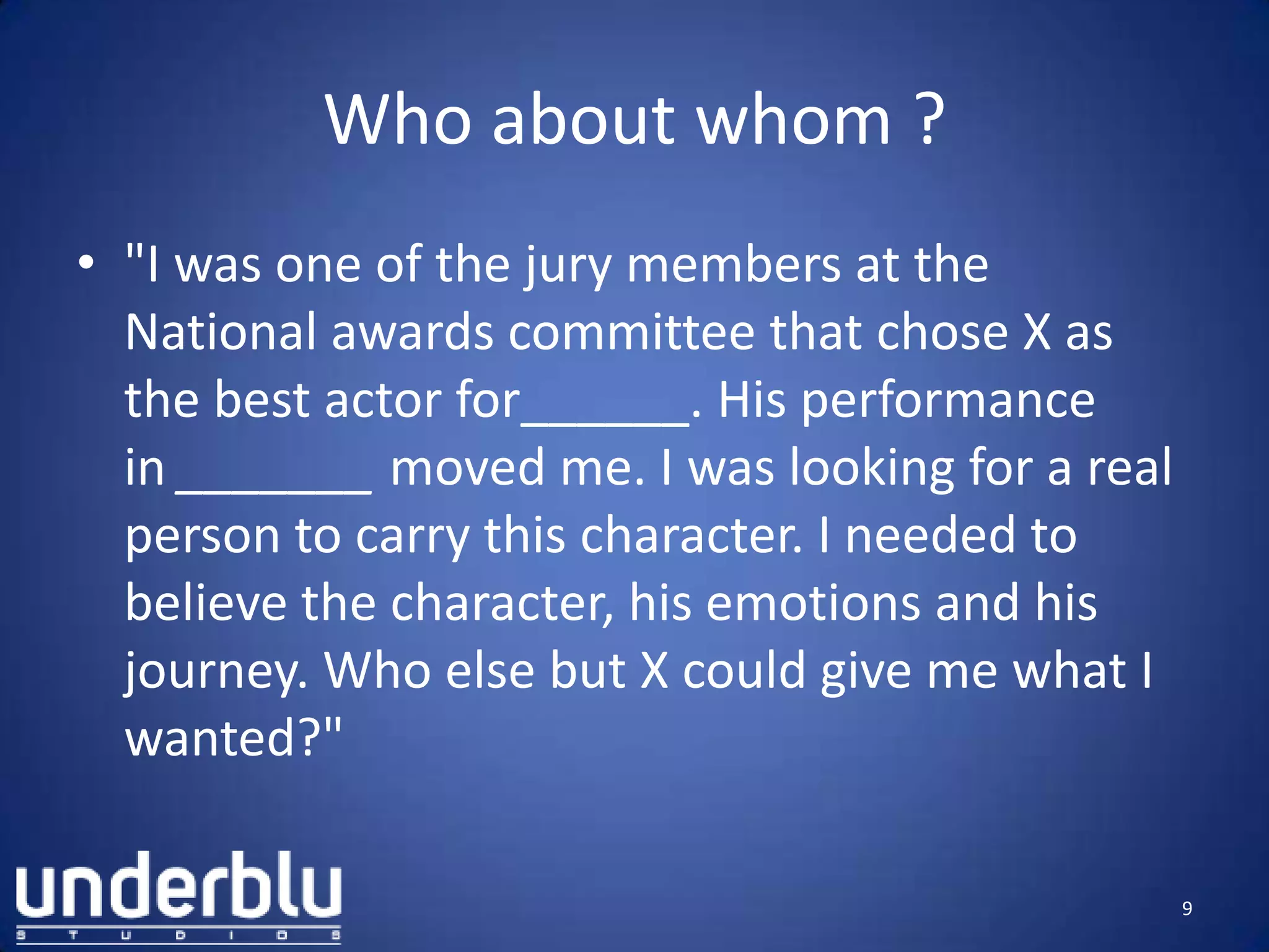 Who about whom ?
• "I was one of the jury members at the
National awards committee that chose X as
the best actor for______. His performance
in _______ moved me. I was looking for a real
person to carry this character. I needed to
believe the character, his emotions and his
journey. Who else but X could give me what I
wanted?"
9
 