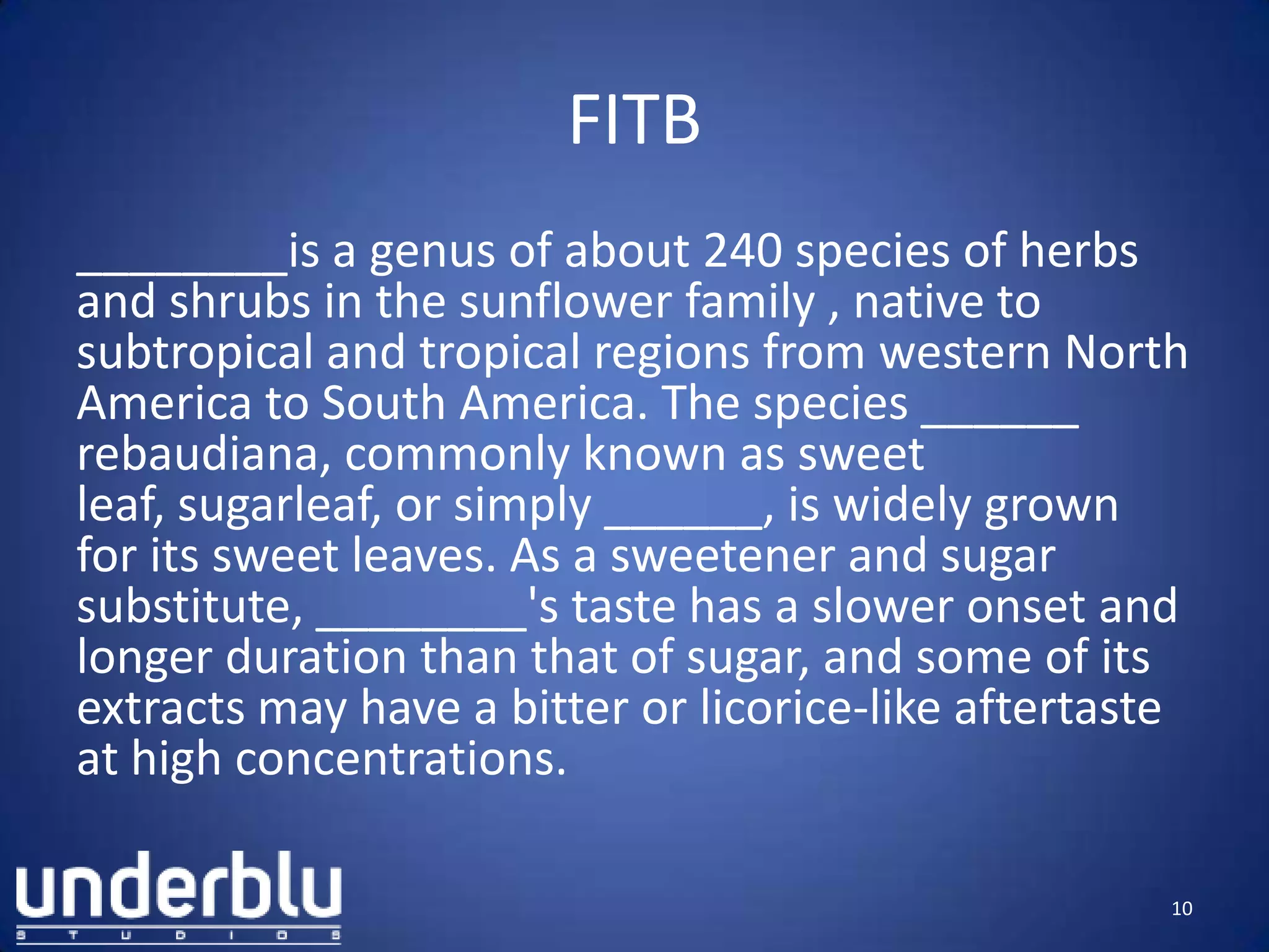 FITB
________is a genus of about 240 species of herbs
and shrubs in the sunflower family , native to
subtropical and tropical regions from western North
America to South America. The species ______
rebaudiana, commonly known as sweet
leaf, sugarleaf, or simply ______, is widely grown
for its sweet leaves. As a sweetener and sugar
substitute, ________'s taste has a slower onset and
longer duration than that of sugar, and some of its
extracts may have a bitter or licorice-like aftertaste
at high concentrations.
10
 