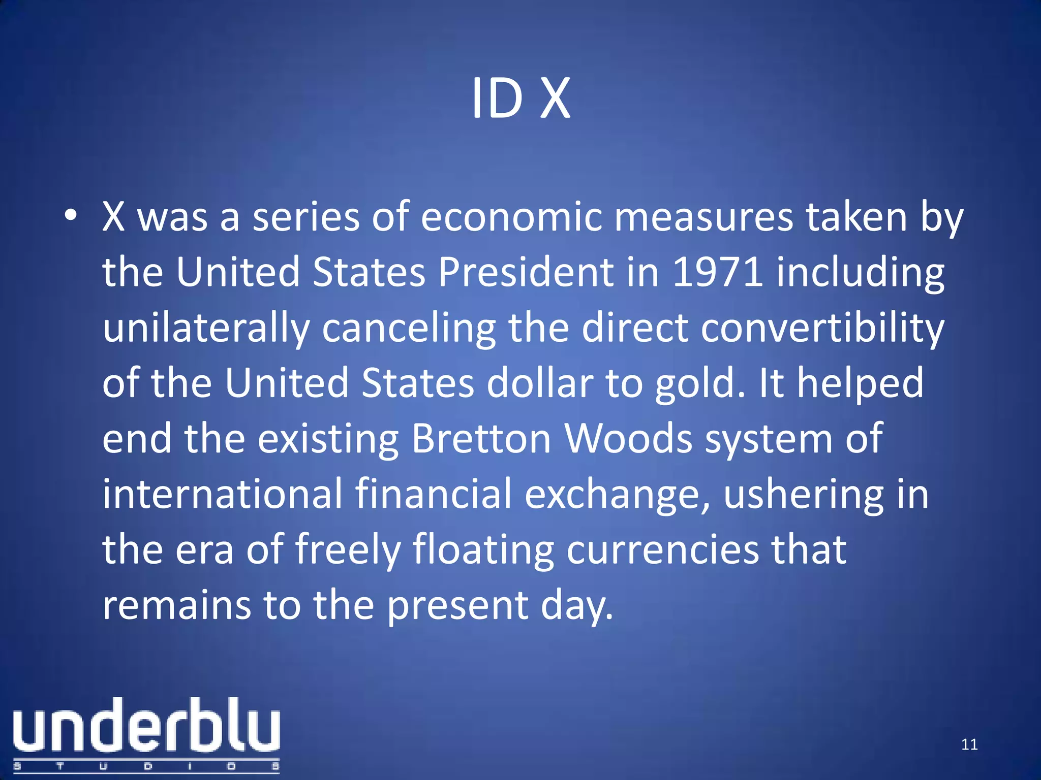 ID X
• X was a series of economic measures taken by
the United States President in 1971 including
unilaterally canceling the direct convertibility
of the United States dollar to gold. It helped
end the existing Bretton Woods system of
international financial exchange, ushering in
the era of freely floating currencies that
remains to the present day.
11
 