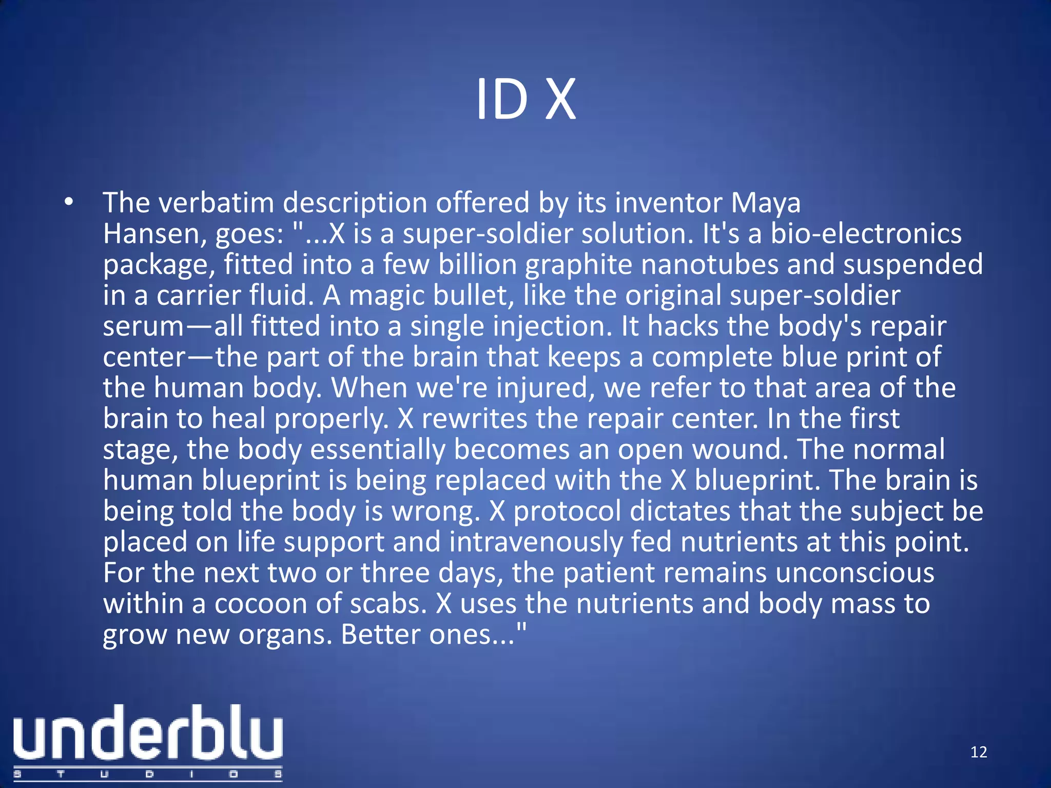 ID X
• The verbatim description offered by its inventor Maya
Hansen, goes: "...X is a super-soldier solution. It's a bio-electronics
package, fitted into a few billion graphite nanotubes and suspended
in a carrier fluid. A magic bullet, like the original super-soldier
serum—all fitted into a single injection. It hacks the body's repair
center—the part of the brain that keeps a complete blue print of
the human body. When we're injured, we refer to that area of the
brain to heal properly. X rewrites the repair center. In the first
stage, the body essentially becomes an open wound. The normal
human blueprint is being replaced with the X blueprint. The brain is
being told the body is wrong. X protocol dictates that the subject be
placed on life support and intravenously fed nutrients at this point.
For the next two or three days, the patient remains unconscious
within a cocoon of scabs. X uses the nutrients and body mass to
grow new organs. Better ones..."
12
 