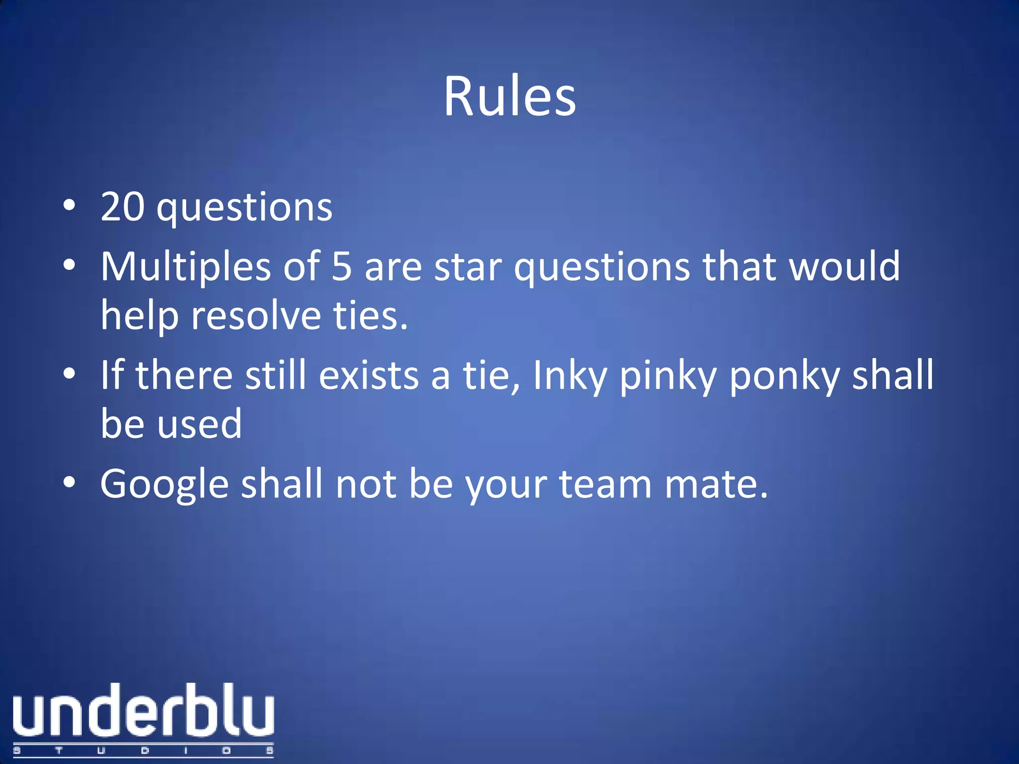 Rules
• 20 questions
• Multiples of 5 are star questions that would
help resolve ties.
• If there still exists a tie, Inky pinky ponky shall
be used
• Google shall not be your team mate.
 