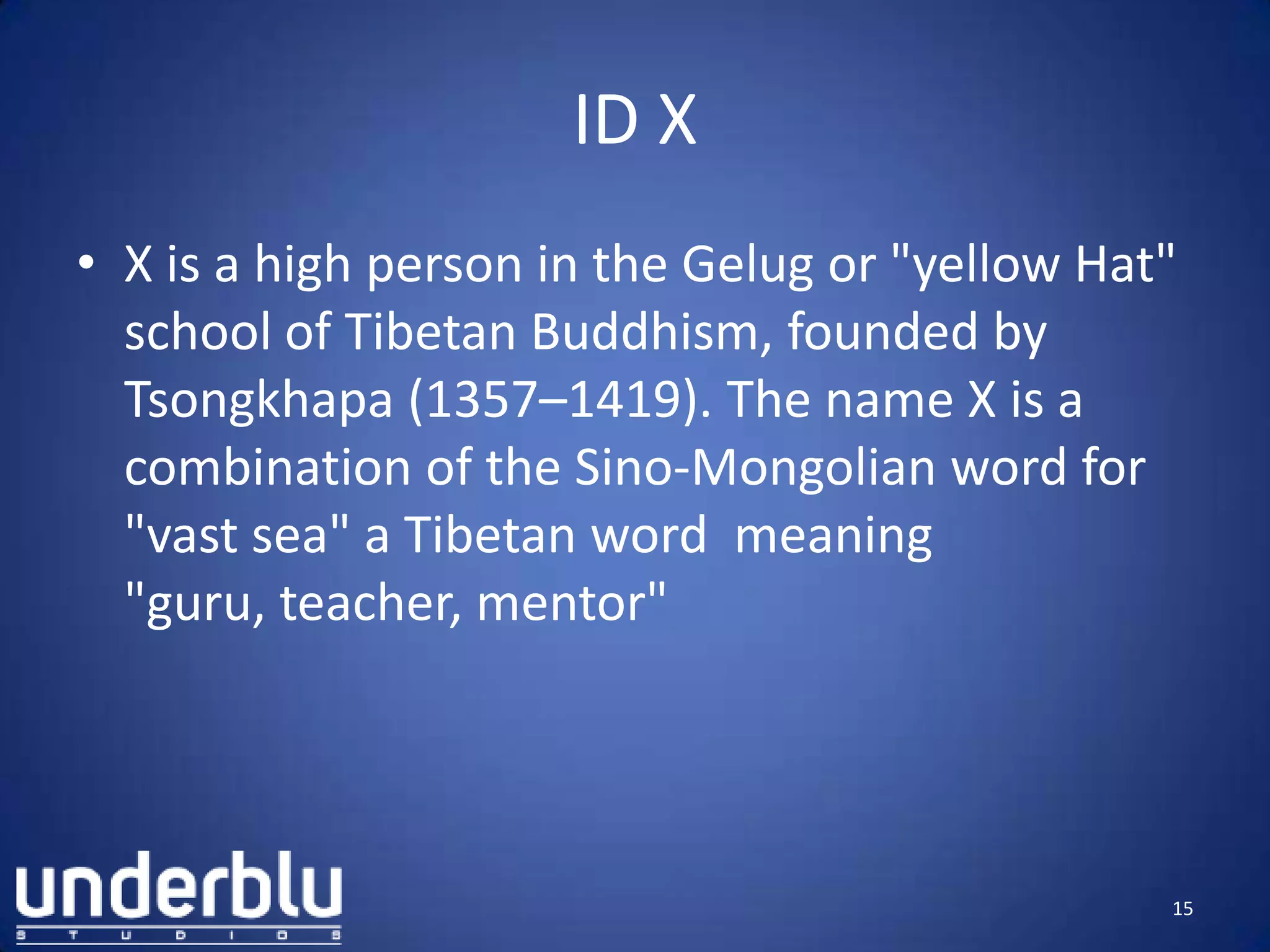 ID X
• X is a high person in the Gelug or "yellow Hat"
school of Tibetan Buddhism, founded by
Tsongkhapa (1357–1419). The name X is a
combination of the Sino-Mongolian word for
"vast sea" a Tibetan word meaning
"guru, teacher, mentor"
15
 