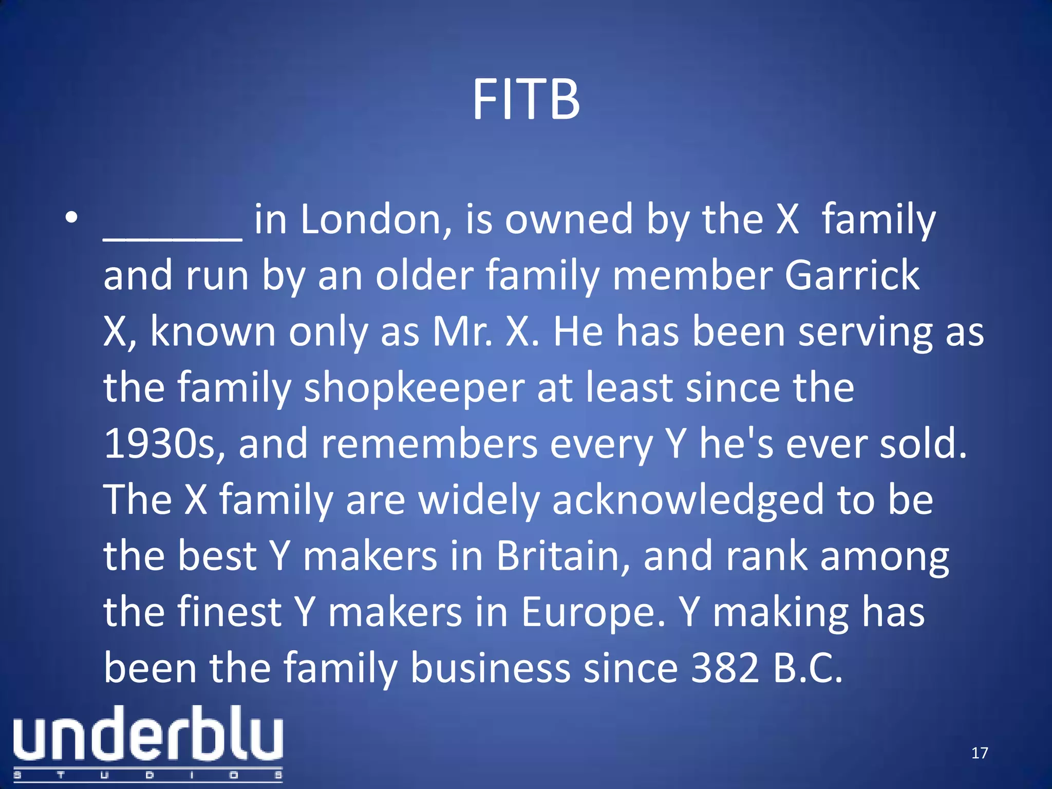 FITB
• ______ in London, is owned by the X family
and run by an older family member Garrick
X, known only as Mr. X. He has been serving as
the family shopkeeper at least since the
1930s, and remembers every Y he's ever sold.
The X family are widely acknowledged to be
the best Y makers in Britain, and rank among
the finest Y makers in Europe. Y making has
been the family business since 382 B.C.
17
 