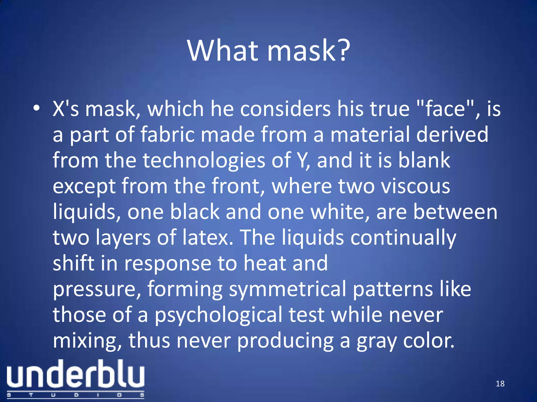 What mask?
• X's mask, which he considers his true "face", is
a part of fabric made from a material derived
from the technologies of Y, and it is blank
except from the front, where two viscous
liquids, one black and one white, are between
two layers of latex. The liquids continually
shift in response to heat and
pressure, forming symmetrical patterns like
those of a psychological test while never
mixing, thus never producing a gray color.
18
 