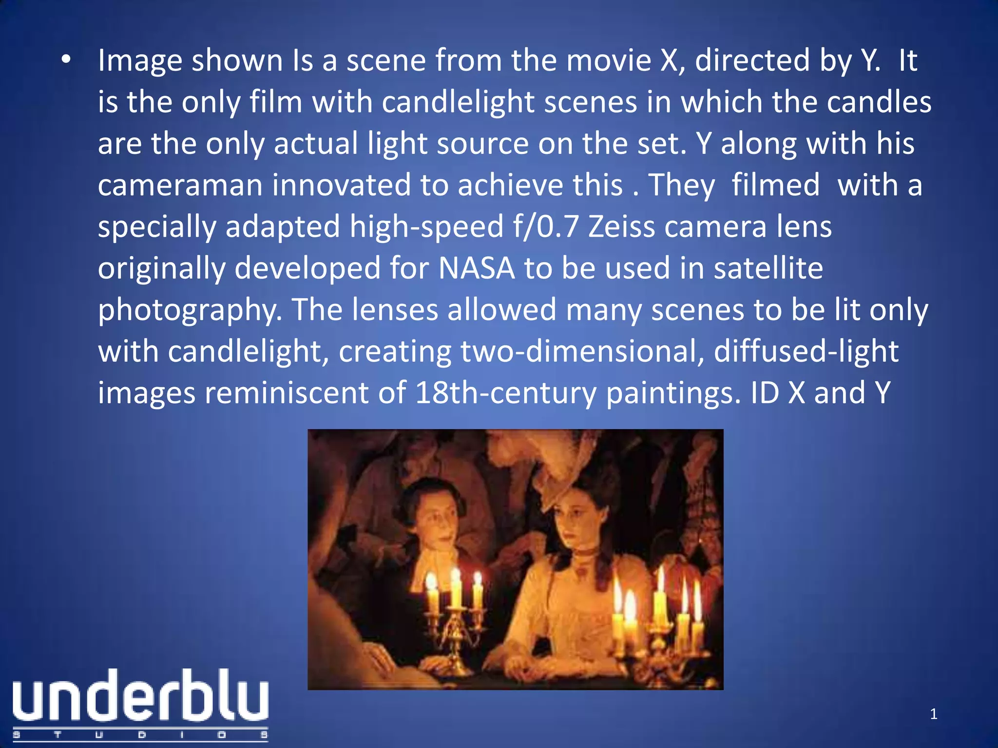 • Image shown Is a scene from the movie X, directed by Y. It
is the only film with candlelight scenes in which the candles
are the only actual light source on the set. Y along with his
cameraman innovated to achieve this . They filmed with a
specially adapted high-speed f/0.7 Zeiss camera lens
originally developed for NASA to be used in satellite
photography. The lenses allowed many scenes to be lit only
with candlelight, creating two-dimensional, diffused-light
images reminiscent of 18th-century paintings. ID X and Y
1
 