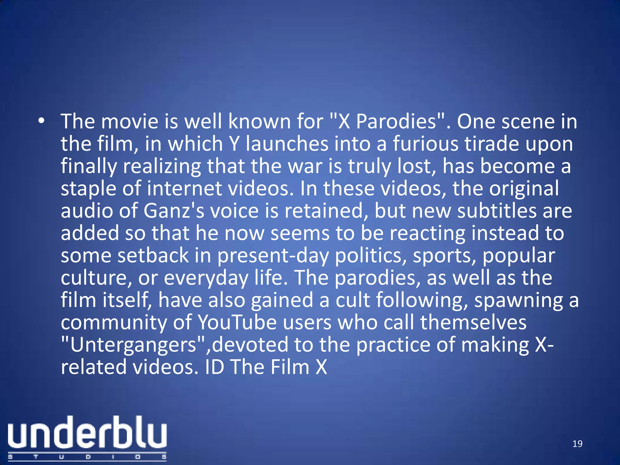 • The movie is well known for "X Parodies". One scene in
the film, in which Y launches into a furious tirade upon
finally realizing that the war is truly lost, has become a
staple of internet videos. In these videos, the original
audio of Ganz's voice is retained, but new subtitles are
added so that he now seems to be reacting instead to
some setback in present-day politics, sports, popular
culture, or everyday life. The parodies, as well as the
film itself, have also gained a cult following, spawning a
community of YouTube users who call themselves
"Untergangers",devoted to the practice of making X-
related videos. ID The Film X
19
 