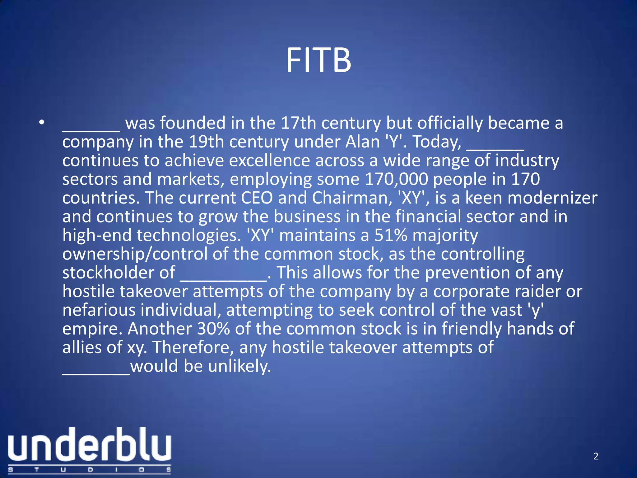 FITB
• ______ was founded in the 17th century but officially became a
company in the 19th century under Alan 'Y'. Today, ______
continues to achieve excellence across a wide range of industry
sectors and markets, employing some 170,000 people in 170
countries. The current CEO and Chairman, 'XY', is a keen modernizer
and continues to grow the business in the financial sector and in
high-end technologies. 'XY' maintains a 51% majority
ownership/control of the common stock, as the controlling
stockholder of _________. This allows for the prevention of any
hostile takeover attempts of the company by a corporate raider or
nefarious individual, attempting to seek control of the vast 'y'
empire. Another 30% of the common stock is in friendly hands of
allies of xy. Therefore, any hostile takeover attempts of
_______would be unlikely.
2
 