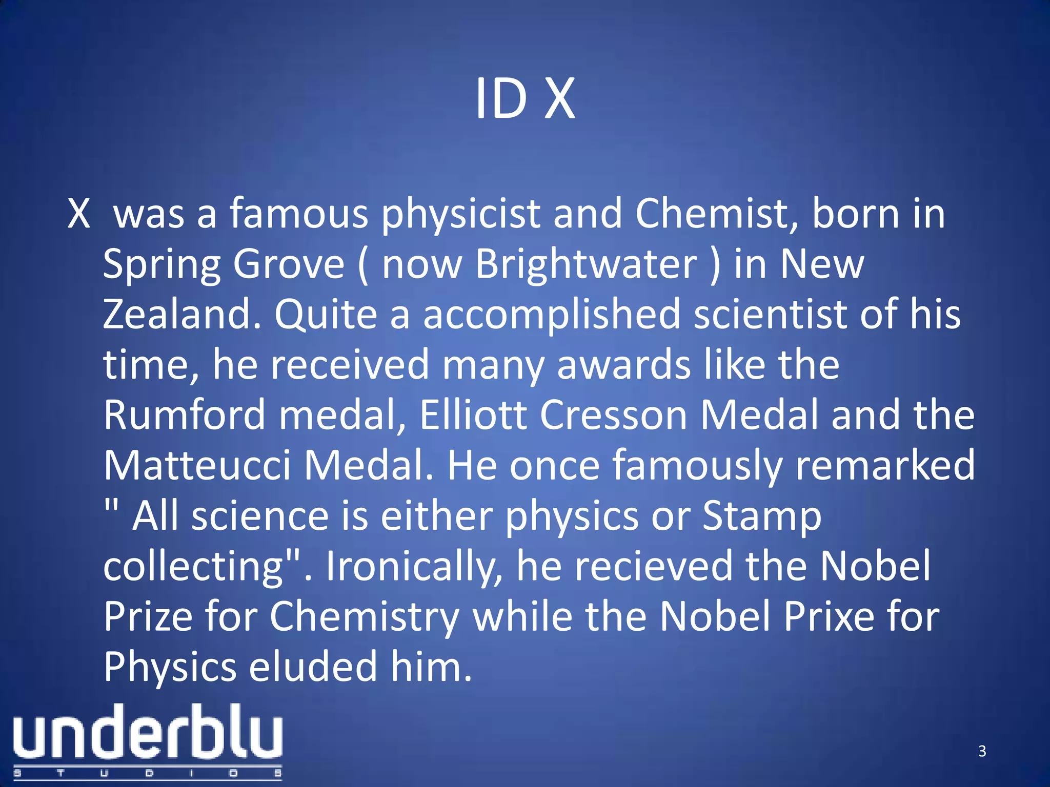 ID X
X was a famous physicist and Chemist, born in
Spring Grove ( now Brightwater ) in New
Zealand. Quite a accomplished scientist of his
time, he received many awards like the
Rumford medal, Elliott Cresson Medal and the
Matteucci Medal. He once famously remarked
" All science is either physics or Stamp
collecting". Ironically, he recieved the Nobel
Prize for Chemistry while the Nobel Prixe for
Physics eluded him.
3
 