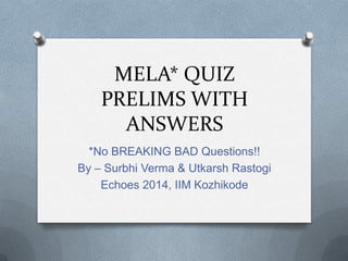 MELA* QUIZ
PRELIMS WITH
ANSWERS
*No BREAKING BAD Questions!!
By – Surbhi Verma & Utkarsh Rastogi
Echoes 2014, IIM Kozhikode

 