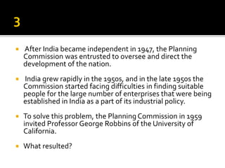  After India became independent in 1947, the Planning
Commission was entrusted to oversee and direct the
development of the nation.
 India grew rapidly in the 1950s, and in the late 1950s the
Commission started facing difficulties in finding suitable
people for the large number of enterprises that were being
established in India as a part of its industrial policy.
 To solve this problem, the Planning Commission in 1959
invited Professor George Robbins of the University of
California.
 What resulted?
 
