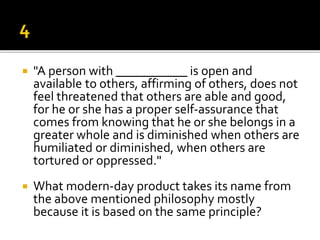  "A person with ___________ is open and
available to others, affirming of others, does not
feel threatened that others are able and good,
for he or she has a proper self-assurance that
comes from knowing that he or she belongs in a
greater whole and is diminished when others are
humiliated or diminished, when others are
tortured or oppressed."
 What modern-day product takes its name from
the above mentioned philosophy mostly
because it is based on the same principle?
 