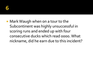  MarkWaugh when on a tour to the
Subcontinent was highly unsuccessful in
scoring runs and ended up with four
consecutive ducks which read 0000. What
nickname, did he earn due to this incident?
 
