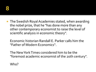  The Swedish Royal Academies stated, when awarding
the nobel prize, that he "has done more than any
other contemporary economist to raise the level of
scientific analysis in economic theory".
Economic historian Randall E. Parker calls him the
"Father of Modern Economics“.
The NewYorkTimes considered him to be the
"foremost academic economist of the 20th century".
Who?
 
