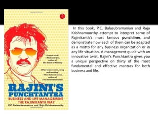 In this book, P.C. Balasubramanian and Raja
Krishnamoorthy attempt to interpret some of
Rajinikanth's most famous punchlines and
demonstrate how each of them can be adapted
as a motto for any business organization or in
any life situation. A management guide with an
innovative twist, Rajini's Punchtantra gives you
a unique perspective on thirty of the most
fundamental and effective mantras for both
business and life.
 