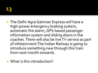  The Delhi-Agra Gatiman Express will have a
high-power emergency braking system,
automatic fire alarm, GPS-based passenger
information system and sliding doors in the
coaches.There will also be liveTV service as part
of infotainment.The Indian Railway is going to
introduce something new through this train
from next month onwards.
 What is this introduction?
 