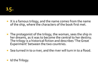  X is a famous trilogy, and the name comes from the name
of the ship, where the characters of the book first met.
 The protagonist of the trilogy, the woman, sees the ship in
her dreams, as it was to become the central to her destiny.
The trilogy is a historical fiction and describes ‘The Great
Experiment’ between the two countries.
 Sea turned in to a river, and the river will turn in to a flood.
 Id theTrilogy.
 