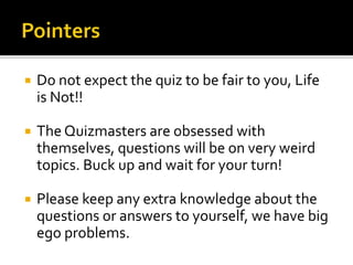  Do not expect the quiz to be fair to you, Life
is Not!!
 The Quizmasters are obsessed with
themselves, questions will be on very weird
topics. Buck up and wait for your turn!
 Please keep any extra knowledge about the
questions or answers to yourself, we have big
ego problems.
 