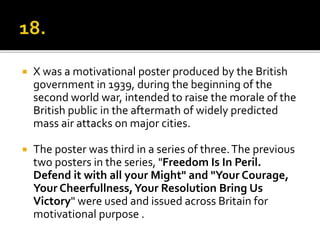 X was a motivational poster produced by the British
government in 1939, during the beginning of the
second world war, intended to raise the morale of the
British public in the aftermath of widely predicted
mass air attacks on major cities.
 The poster was third in a series of three.The previous
two posters in the series, "Freedom Is In Peril.
Defend it with all your Might" and "Your Courage,
Your Cheerfullness,Your Resolution Bring Us
Victory" were used and issued across Britain for
motivational purpose .
 