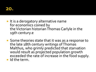  It is a derogatory alternative name
for economics coined by
theVictorian historianThomas Carlyle in the
19th century.e
 Some theories state that it was as a response to
the late 18th century writings ofThomas
Malthus, who grimly predicted that starvation
would result as projected population growth
exceeded the rate of increase in the food supply.
 Id the term.
 