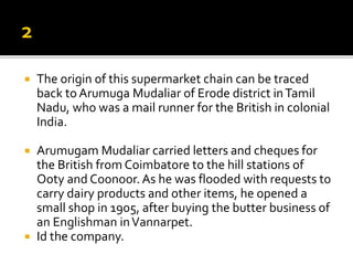  The origin of this supermarket chain can be traced
back to Arumuga Mudaliar of Erode district inTamil
Nadu, who was a mail runner for the British in colonial
India.
 Arumugam Mudaliar carried letters and cheques for
the British from Coimbatore to the hill stations of
Ooty and Coonoor.As he was flooded with requests to
carry dairy products and other items, he opened a
small shop in 1905, after buying the butter business of
an Englishman inVannarpet.
 Id the company.
 