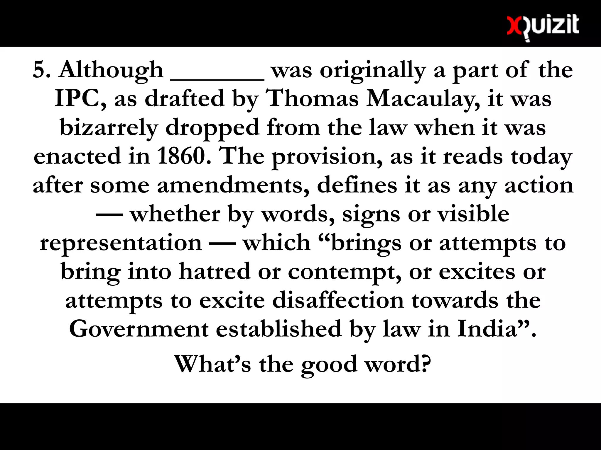 5. Although _______ was originally a part of the
IPC, as drafted by Thomas Macaulay, it was
bizarrely dropped from the law when it was
enacted in 1860. The provision, as it reads today
after some amendments, defines it as any action
— whether by words, signs or visible
representation — which “brings or attempts to
bring into hatred or contempt, or excites or
attempts to excite disaffection towards the
Government established by law in India”.
What’s the good word?
 
