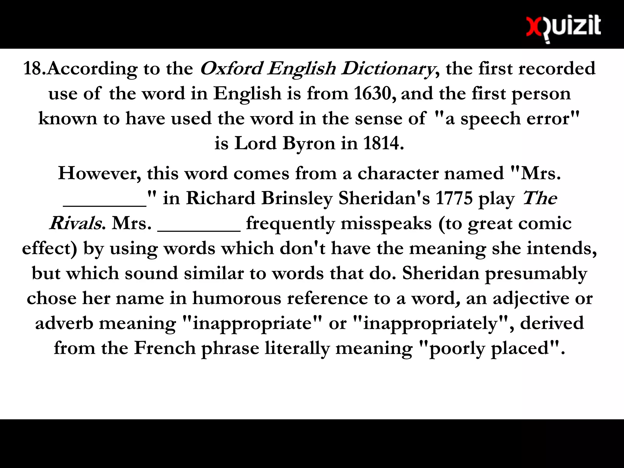 18.According to the Oxford English Dictionary, the first recorded
use of the word in English is from 1630, and the first person
known to have used the word in the sense of "a speech error"
is Lord Byron in 1814.
However, this word comes from a character named "Mrs.
________" in Richard Brinsley Sheridan's 1775 play The
Rivals. Mrs. ________ frequently misspeaks (to great comic
effect) by using words which don't have the meaning she intends,
but which sound similar to words that do. Sheridan presumably
chose her name in humorous reference to a word, an adjective or
adverb meaning "inappropriate" or "inappropriately", derived
from the French phrase literally meaning "poorly placed".
 
